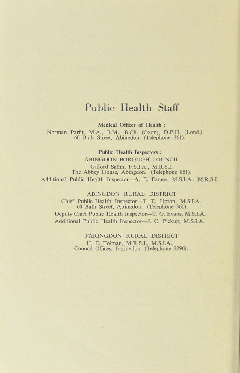 Public Health Staff Medical Officer of Health : Norman Parfit, M.A., B.M., B.Ch. (Oxon), D.P.H. (Lond.) 60 Bath Street, Abingdon. (Telephone 361). Public Health Inspectors : ABINGDON BOROUGH COUNCIL Gifford Saffin, F.S.I.A., M.R.S.I. The Abbey House, Abingdon. (Telephone 851). Additional Public Health Inspector—A. E. Eames, M.S.I.A., M.R.S.I. ABINGDON RURAL DISTRICT Chief Public Health Inspector—T. E. Upton, M.S.I.A. 60 Bath Street, Abingdon. (Telephone 361). Deputy Chief Public Health inspector—T. G. Evans, M.S.I.A. Additional Public Health Inspector—J. C. Pickup, M.S.I.A. FARINGDON RURAL DISTRICT H. E. Tolman, M.R.S.I., M.S.I.A., Council Offices, Faringdon. (Telephone 2296).