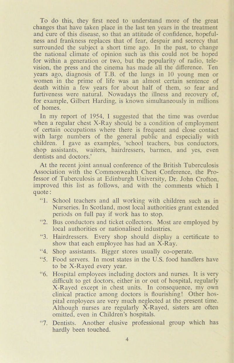 To do this, they first need to understand more of the great changes that have taken place in the last ten years in the treatment and cure of this disease, so that an attitude of confidence, hopeful- ness and frankness replaces that of fear, despair and secrecy that surrounded the subject a short time ago. In the past, to change the national climate of opinion such as this could not be hoped for within a generation or two, but the popularity of radio, tele- vision, the press and the cinema has made all the difference. Ten years ago, diagnosis of T.B. of the lungs in 10 young men or women in the prime of life was an almost certain sentence of death within a few years for about half of them, so fear and furtiveness were natural. Nowadays the illness and recovery of, for example, Gilbert Harding, is known simultaneously in millions of homes. In my report of 1954, I suggested that the time was overdue when a regular chest X-Ray should be a condition of employment of certain occupations where there is frequent and close contact with large numbers of the general public and especially with children. I gave as examples, ‘school teachers, bus conductors, shop assistants, waiters, hairdressers, barmen, and yes, even dentists and doctors.’ At the recent joint annual conference of the British Tuberculosis Association with the Commonwealth Chest Conference, the Pro- fessor of Tuberculosis at Edinburgh University, Dr. John Crofton. improved this list as follows, and with the comments which I quote: “1. School teachers and all working with children such as in Nurseries. In Scotland, most local authorities grant extended periods on full pay if work has to stop. “2. Bus conductors and ticket collectors. Most are employed by local authorities or nationalised industries. “3. Hairdressers. Every shop should display a certificate to show that each employee has had an X-Ray. “4. Shop assistants. Bigger stores usually co-operate. “5. Food servers. In most states in the U.S. food handlers have to be X-Rayed every year. “6. Hospital employees including doctors and nurses. It is very difficult to get doctors, either in or out of hospital, regularly X-Rayed except in chest units. In consequence, my own clinical practice among doctors is flourishing! Other hos- pital employees are very much neglected at the present time. Although nurses are regularly X-Rayed, sisters are often omitted, even in Children’s hospitals. “7. Dentists. Another elusive professional group which has hardly been touched.