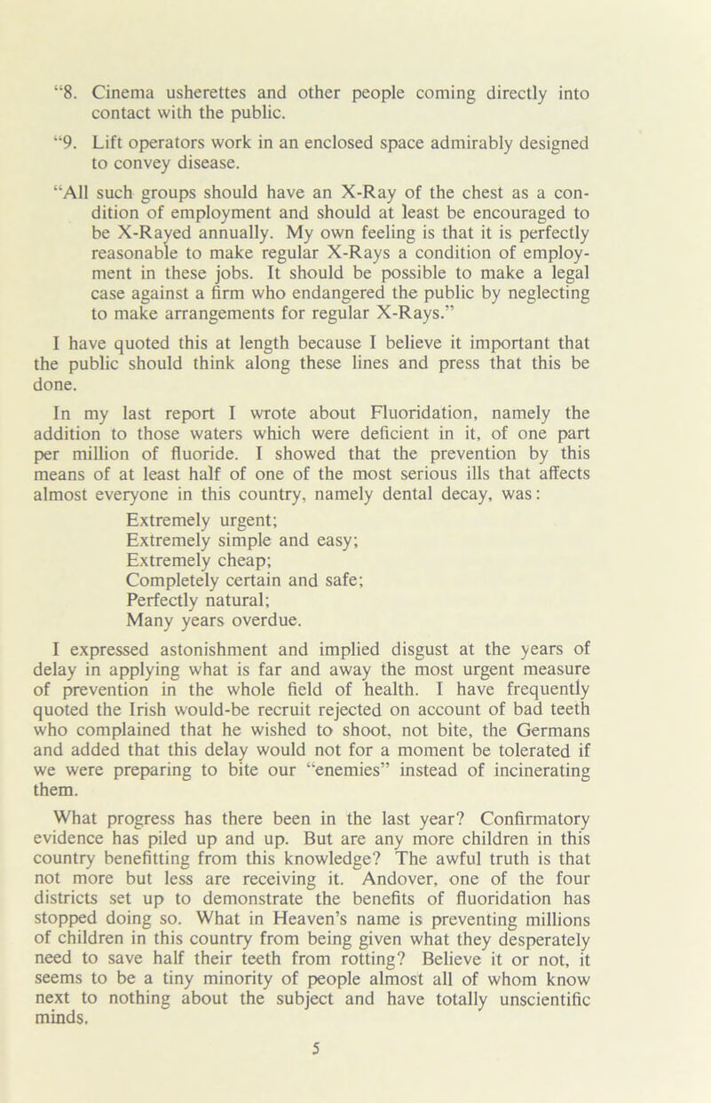 “8. Cinema usherettes and other people coming directly into contact with the public. “9. Lift operators work in an enclosed space admirably designed to convey disease. “All such groups should have an X-Ray of the chest as a con- dition of employment and should at least be encouraged to be X-Rayed annually. My own feeling is that it is perfectly reasonable to make regular X-Rays a condition of employ- ment in these jobs. It should be possible to make a legal case against a firm who endangered the public by neglecting to make arrangements for regular X-Rays.” I have quoted this at length because I believe it important that the public should think along these lines and press that this be done. In my last report I wrote about Fluoridation, namely the addition to those waters which were deficient in it, of one part per million of fluoride. I showed that the prevention by this means of at least half of one of the most serious ills that affects almost everyone in this country, namely dental decay, was: Extremely urgent; Extremely simple and easy; Extremely cheap; Completely certain and safe; Perfectly natural; Many years overdue. I expressed astonishment and implied disgust at the years of delay in applying what is far and away the most urgent measure of prevention in the whole field of health. I have frequently quoted the Irish would-be recruit rejected on account of bad teeth who complained that he wished to shoot, not bite, the Germans and added that this delay would not for a moment be tolerated if we were preparing to bite our “enemies” instead of incinerating them. What progress has there been in the last year? Confirmatory evidence has piled up and up. But are any more children in this country benefitting from this knowledge? The awful truth is that not more but less are receiving it. Andover, one of the four districts set up to demonstrate the benefits of fluoridation has stopped doing so. What in Heaven’s name is preventing millions of children in this country from being given what they desperately need to save half their teeth from rotting? Believe it or not, it seems to be a tiny minority of people almost all of whom know next to nothing about the subject and have totally unscientific minds.