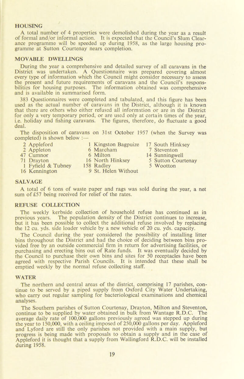 HOUSING A total number of 4 properties were demolished during the year as a result of formal and/or informal action. It is expected that the Council’s Slum Clear- ance programme will be speeded up during 1958, as the large housing pro- gramme at Sutton Courtenay nears completion. MOVABLE DWELLINGS During the year a comprehensive and detailed survey of all caravans in the District was undertaken. A Questionnaire was prepared covering almost every type of information which the Council might consider necessary to assess the present and future requirements of caravans and the Council’s respons- bilities for housing purposes. The information obtained was comprehensive and is available in summarised form. 383 Questionnaires were completed and tabulated, and this figure has been used as the actual number of caravans in the District, although it is known that there are others who either refused all information or are in the District for only a very temporary period, or are used only at certain times of the year, i.e. holiday and fishing caravans. The figures, therefore, do fluctuate a good deal. The disposition of caravans on 31st October 1957 (when the Survey was completed) is shown below :— 2 Appleford 1 Kingston Bagpuize 2 Appleton 6 Marcham 47 Cumnor 6 Milton 71 Drayton 16 North Hinksey 1 Fyfield & Tubney 158 Radley 16 Kennington 9 St. Helen Without 17 South Hinksey 7 Steventon 14 Sunningwell 5 Sutton Courtenay 5 Wootton SALVAGE A total of 6 tons of waste paper and rags was sold during the year, a net sum of £57 being received for relief of the rates. REFUSE COLLECTION The weekly kerbside collection of household refuse has continued as in previous years. The population density of the District continues to increase, but it has been possible to collect the additional refuse involved by replacing the 12 cu. yds. side loader vehicle by a new vehicle of 20 cu. yds. capacity. The Council during the year considered the possibility of installing litter bins throughout the District and had the choice of deciding between bins pro- vided free by an outside commercial firm in return for advertising facilities, or purchasing and erecting bins out of Rate funds. It was eventually decided by the Council to purchase their own bins and sites for 50 receptacles have been agreed with respective Parish Councils. It is intended that these shall be emptied weekly by the normal refuse collecting staff. WATER The northern and central areas of the district, comprising 17 parishes, con- tinue to be served by a piped supply from Oxford City Water Undertaking, who carry out regular sampling for bacteriological examinations and chemical analyses. The Southern parishes of Sutton Courtenay, Drayton, Milton and Steventon, continue to be supplied by water obtained in bulk from Wantage R.D.C. The average daily rate of 100,000 gallons previously agreed was stepped up during the year to 150,000, with a ceiling imposed of 250,000 gallons per day. Appleford and Lyford are still the only parishes not provided with a main supply, but progress is being made with proposals to obtain a supply and in the case of Appleford it is thought that a supply from Wallingford R.D.C. will be installed during 1958.