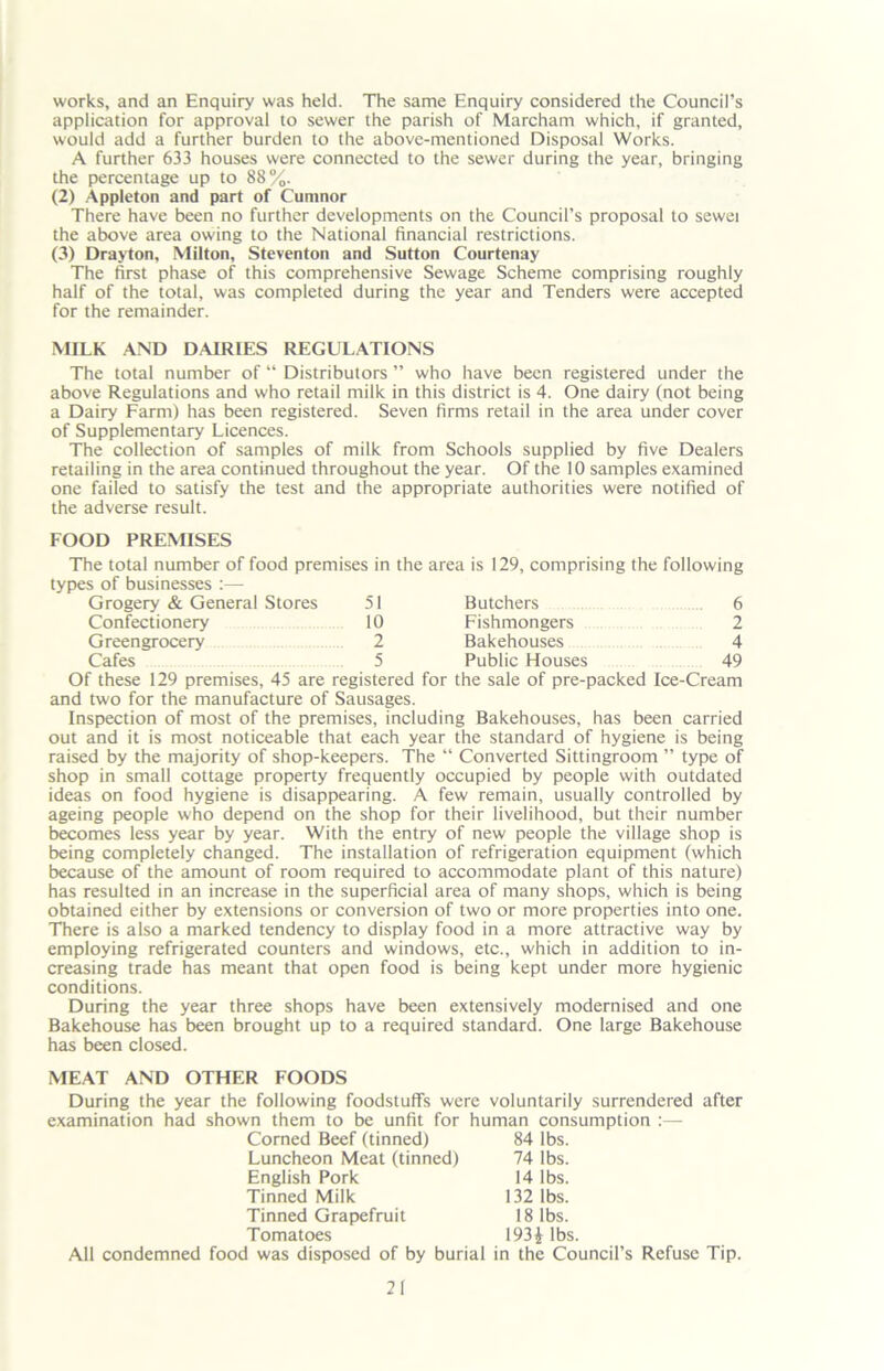 works, and an Enquiry was held. The same Enquiry considered the Council’s application for approval to sewer the parish of Marcham which, if granted, would add a further burden to the above-mentioned Disposal Works. A further 633 houses were connected to the sewer during the year, bringing the percentage up to 88%. (2) Appleton and part of Cumnor There have been no further developments on the Council’s proposal to sewei the above area owing to the National financial restrictions. (3) Drayton, Milton, Steventon and Sutton Courtenay The first phase of this comprehensive Sewage Scheme comprising roughly half of the total, was completed during the year and Tenders were accepted for the remainder. MILK AND DAIRIES REGULATIONS The total number of “ Distributors ” who have been registered under the above Regulations and who retail milk in this district is 4. One dairy (not being a Dairy Farm) has been registered. Seven firms retail in the area under cover of Supplementary Licences. The collection of samples of milk from Schools supplied by five Dealers retailing in the area continued throughout the year. Of the 10 samples examined one failed to satisfy the test and the appropriate authorities were notified of the adverse result. Grogery & General Stores Confectionery Greengrocery Cafes FOOD PREMISES The total number of food premises in the area is 129, comprising the following types of businesses :—- 51 Butchers 6 10 Fishmongers 2 2 Bakehouses 4 5 Public Houses 49 Of these 129 premises, 45 are registered for the sale of pre-packed Ice-Cream and two for the manufacture of Sausages. Inspection of most of the premises, including Bakehouses, has been carried out and it is most noticeable that each year the standard of hygiene is being raised by the majority of shop-keepers. The “ Converted Sittingroom ” type of shop in small cottage property frequently occupied by people with outdated ideas on food hygiene is disappearing. A few remain, usually controlled by ageing people who depend on the shop for their livelihood, but their number becomes less year by year. With the entry of new people the village shop is being completely changed. The installation of refrigeration equipment (which because of the amount of room required to accommodate plant of this nature) has resulted in an increase in the superficial area of many shops, which is being obtained either by extensions or conversion of two or more properties into one. There is also a marked tendency to display food in a more attractive way by employing refrigerated counters and windows, etc., which in addition to in- creasing trade has meant that open food is being kept under more hygienic conditions. During the year three shops have been extensively modernised and one Bakehouse has been brought up to a required standard. One large Bakehouse has been closed. MEAT AND OTHER FOODS During the year the following foodstuffs were voluntarily surrendered after examination had shown them to be unfit for human consumption Corned Beef (tinned) 84 lbs. Luncheon Meat (tinned) 74 lbs. English Pork 14 lbs. Tinned Milk 132 lbs. Tinned Grapefruit 18 lbs. Tomatoes 193* lbs. All condemned food was disposed of by burial in the Council’s Refuse Tip.