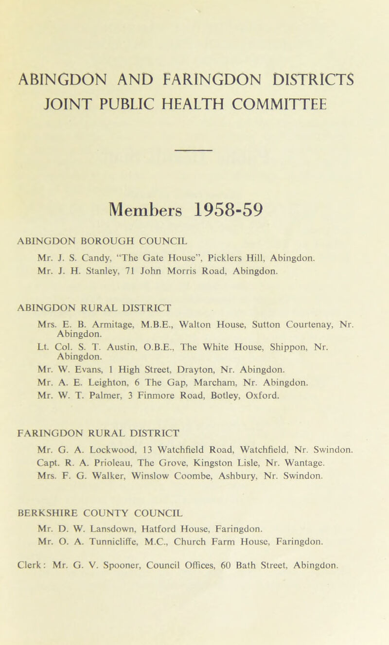 ABINGDON AND FARINGDON DISTRICTS JOINT PUBLIC HEALTH COMMITTEE Members 1958-59 ABINGDON BOROUGH COUNCIL Mr. J. S. Candy, “The Gate House”, Picklers Hill, Abingdon. Mr. J. H. Stanley, 71 John Morris Road, Abingdon. ABINGDON RURAL DISTRICT Mrs. E. B. Armitage, M.B.E., Walton House, Sutton Courtenay, Nr. Abingdon. Lt. Col. S. T. Austin, O.B.E., The White House, Shippon, Nr. Abingdon. Mr. W. Evans, 1 High Street, Drayton, Nr. Abingdon. Mr. A. E. Leighton, 6 The Gap, Marcham, Nr. Abingdon. Mr. W. T. Palmer, 3 Finmore Road, Botley, Oxford. FARINGDON RURAL DISTRICT Mr. G. A. Lockwood, 13 Watchfield Road, Watchfield, Nr. Swindon. Capt. R. A. Prioleau, The Grove, Kingston Lisle, Nr. Wantage. Mrs. F. G. Walker, Winslow Coombe, Ashbury, Nr. Swindon. BERKSHIRE COUNTY COUNCIL Mr. D. W. Lansdown, Hatford House, Faringdon. Mr. O. A. Tunnicliffe, M.C., Church Farm House, Faringdon. Clerk: Mr. G. V. Spooner, Council Offices, 60 Bath Street, Abingdon.