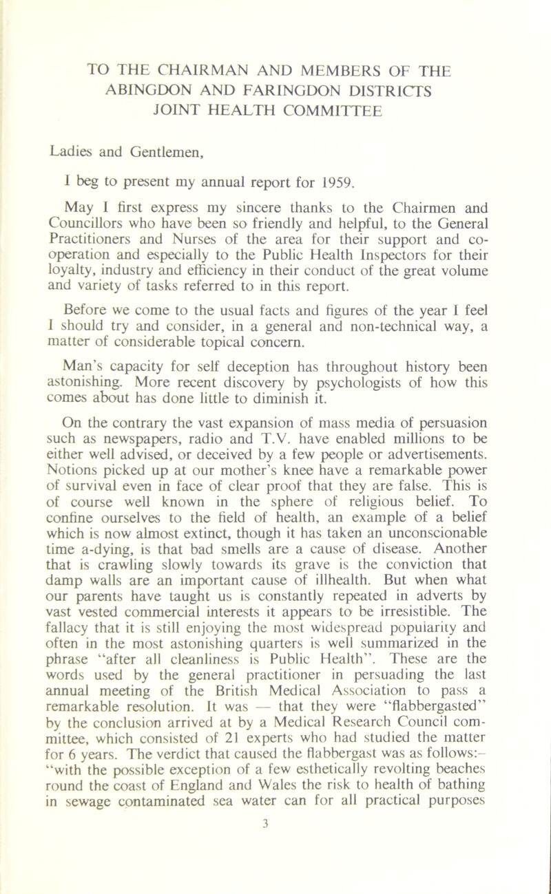 TO THE CHAIRMAN AND MEMBERS OF THE ABINGDON AND FARINGDON DISTRICTS JOINT HEALTH COMMITTEE Ladies and Gentlemen, 1 beg to present my annual report for 1959. May I first express my sincere thanks to the Chairmen and Councillors who have been so friendly and helpful, to the General Practitioners and Nurses of the area for their support and co- operation and especially to the Public Health Inspectors for their loyalty, industry and efficiency in their conduct of the great volume and variety of tasks referred to in this report. Before we come to the usual facts and figures of the year I feel I should try and consider, in a general and non-technical way, a matter of considerable topical concern. Man’s capacity for self deception has throughout history been astonishing. More recent discovery by psychologists of how this comes about has done little to diminish it. On the contrary the vast expansion of mass media of persuasion such as newspapers, radio and T.V. have enabled millions to be either well advised, or deceived by a few people or advertisements. Notions picked up at our mother’s knee have a remarkable power of survival even in face of clear proof that they are false. This is of course well known in the sphere of religious belief. To confine ourselves to the field of health, an example of a belief which is now almost extinct, though it has taken an unconscionable time a-dying, is that bad smells are a cause of disease. Another that is crawling slowly towards its grave is the conviction that damp walls are an important cause of illhealth. But when what our parents have taught us is constantly repeated in adverts by vast vested commercial Interests it appears to be irresistible. The fallacy that it is still enjoying the most widespread popuiarity and often in the most astonishing quarters is well summarized in the phrase “after all cleanliness is Public Health”. These are the words used by the general practitioner in persuading the last annual meeting of the British Medical Association to pass a remarkable resolution. It was — that they were “flabbergasted” by the conclusion arrived at by a Medical Research Council com- mittee, which consisted of 21 experts who had studied the matter for 6 years. The verdict that caused the flabbergast was as follows:- “with the possible exception of a few esthetically revolting beaches round the coast of England and Wales the risk to health of bathing in sewage contaminated sea water can for all practical purposes