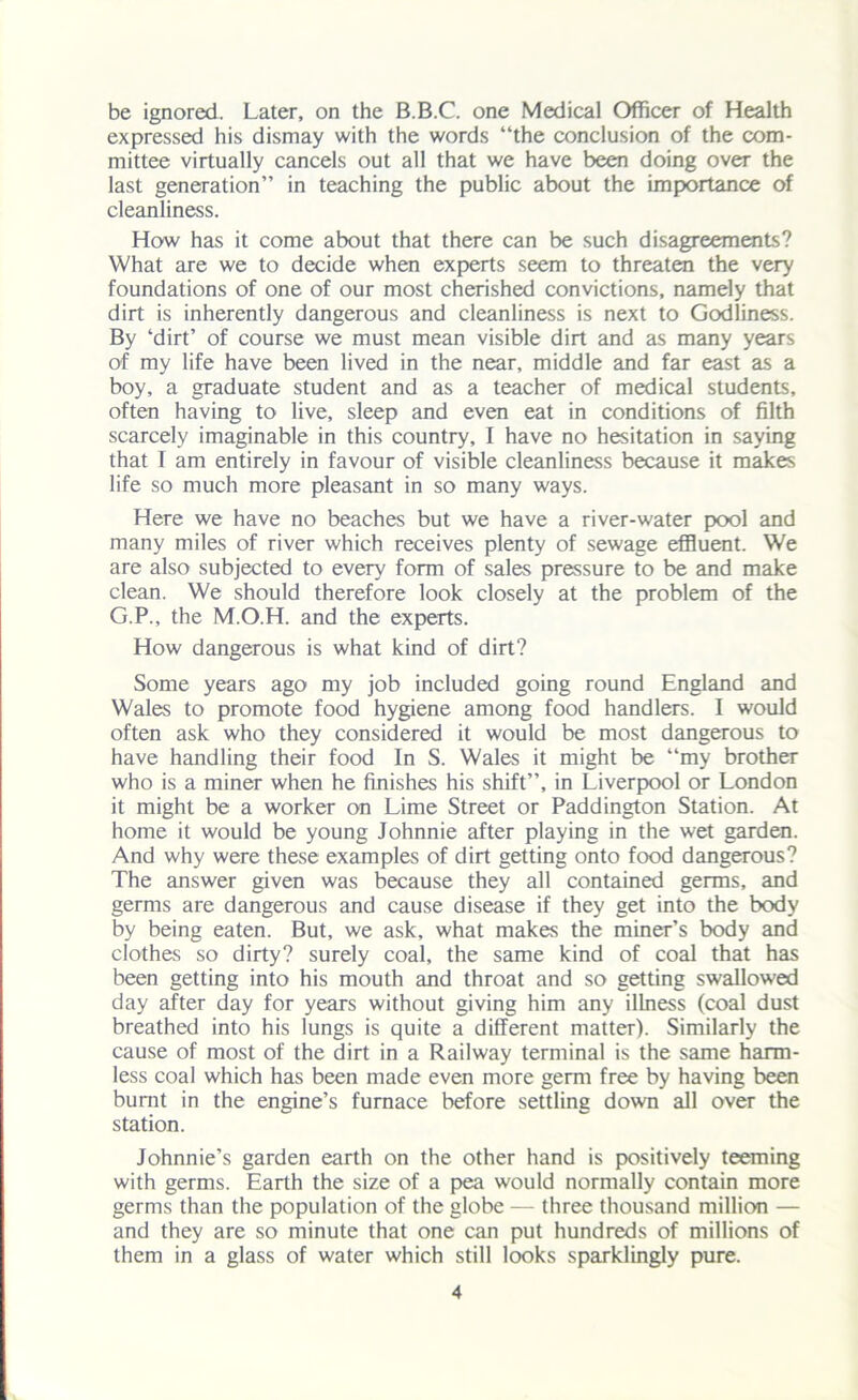 be ignored. Later, on the B.B.C. one Medical Officer of Health expressed his dismay with the words “the conclusion of the com- mittee virtually cancels out all that we have been doing over the last generation” in teaching the public about the importance of cleanliness. How has it come about that there can be such disagreements? What are we to decide when experts seem to threaten the very foundations of one of our most cherished convictions, namely that dirt is inherently dangerous and cleanliness is next to Godliness. By ‘dirt’ of course we must mean visible dirt and as many years of my life have been lived in the near, middle and far east as a boy, a graduate student and as a teacher of medical students, often having to live, sleep and even eat in conditions of filth scarcely imaginable in this country, I have no hesitation in saying that I am entirely in favour of visible cleanliness because it makes life so much more pleasant in so many ways. Here we have no beaches but we have a river-water pool and many miles of river which receives plenty of sewage effluent. We are also subjected to every form of sales pressure to be and make clean. We should therefore look closely at the problem of the G.P., the M.O.H. and the experts. How dangerous is what kind of dirt? Some years ago my job included going round England and Wales to promote food hygiene among food handlers. I would often ask who they considered it would be most dangerous to have handling their food In S. Wales it might be “my brother who is a miner when he finishes his shift”, in Liverpool or London it might be a worker on Lime Street or Paddington Station. At home it would be young Johnnie after playing in the wet garden. And why were these examples of dirt getting onto food dangerous? The answer given was because they all contained germs, and germs are dangerous and cause disease if they get into the body by being eaten. But, we ask, what makes the miner’s body and clothes so dirty? surely coal, the same kind of coal that has been getting into his mouth and throat and so getting swallowed day after day for years without giving him any illness (coal dust breathed into his lungs is quite a different matter). Similarly the cause of most of the dirt in a Railway terminal is the same harm- less coal which has been made even more germ free by having been burnt in the engine’s furnace before settling down all over the station. Johnnie’s garden earth on the other hand is positively teeming with germs. Earth the size of a pea would normally contain more germs than the population of the globe — three thousand million — and they are so minute that one can put hundreds of millions of them in a glass of water which still looks sparklingly pure.