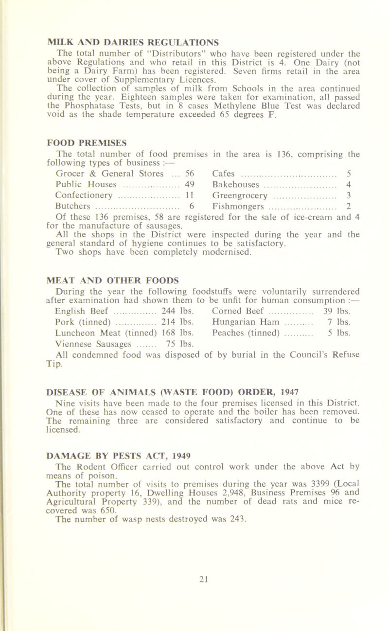 MILK AND DAIRIES REGULATIONS The total number of “Distributors” who have been registered under the above Regulations and who retail in this District is 4. One Dairy (not being a Dairy Farm) has been registered. Seven firms retail in the area under cover of Supplementary Licences. The collection of samples of milk from Schools in the area continued during the year. Eighteen samples were taken for examination, all passed the Phosphatase Tests, but in 8 cases Methylene Blue Test was declared void as the shade temperature exceeded 65 degrees F. FOOD PREMISES The total number of food premises in the area is 136, comprising the following types of business Grocer & General Stores .. 56 Cafes 5 Public Houses 49 Bakehouses 4 Confectionery .. 11 Greengrocery .... 3 Butchers .. 6 Fishmongers 2 Of these 136 premises, 58 are registered for the sale of ice-cream and 4 for the manufacture of sausages. All the shops in the District were inspected during the year and the general standard of hygiene continues to be satisfactory. Two shops have been completely modernised. MEAT AND OTHER FOODS During the year the following foodstuffs were voluntarily surrendered after examination had shown them to be unfit for human consumption :— English Beef 244 lbs. Corned Beef 39 lbs. Pork (tinned) 214 lbs. Hungarian Ham 7 lbs. Luncheon Meat (tinned) 168 lbs. Peaches (tinned) 5 lbs. Viennese Sausages 75 lbs. All condemned food was disposed of by burial in the Council’s Refuse Tip. DISEASE OF ANIMALS (WASTE FOOD) ORDER, 1947 Nine visits have been made to the four premises licensed in this District. One of these has now ceased to operate and the boiler has been removed. The remaining three are considered satisfactory and continue to be licensed. DAMAGE BY PESTS ACT, 1949 The Rodent Officer carried out control work under the above Act by means of poison. The total number of visits to premises during the year was 3399 (Local Authority property 16, Dwelling Houses 2,948, Business Premises 96 and Agricultural Property 339), and the number of dead rats and mice re- covered was 650. The number of wasp nests destroyed was 243.