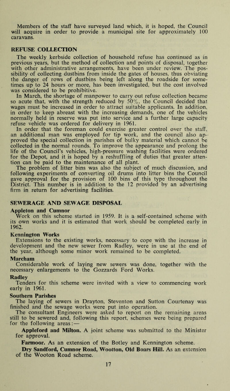 Members of the staff have surveyed land which, it is hoped, the Council will acquire in order to provide a municipal site for approximately 100 caravans. REFUSE COLLECTION The weekly kerbside collection of household refuse has continued as in previous years, but the method of collection and points of disposal, together with other administrative arrangements, have been under review. The pos- sibility of collecting dustbins from inside the gates of houses, thus obviating the danger of rows of dustbins being left along the roadside for some- times up to 24 hours or more, has been investigated, but the cost involved was considered to be prohibitive. In March, the shortage of manpower to carry out refuse collection became so acute that, with the strength reduced by 50%, the Council decided that wages must be increased in order to attract suitable applicants. In addition, in order to keep abreast with the increasing demands, one of the vehicles normally held in reserve was put into service and a further large capacity refuse vehicle was ordered for delivery in 1961. In order that the foreman could exercise greater control over the staff, an additional man was employed for tip work, and the council also ap- proved the special collection in parishes of bulky material which cannot be collected in the normal rounds. To improve the appearance and prolong tho life of the Council’s vehicles, high-pressure washing facilities were ordered for the Depot, and it is hoped by a reshuffling of duties that greater atten- tion can be paid to the maintenance of all plant. The problem of litter bins was also the subject of much discussion, and following experiments of converting oil drums into litter bins the Council gave approval for the provision of 100 bins of this type throughout the District. This number is in addition to the 12 provided by an advertising firm in return for advertising facilities. SEWERAGE AND SEWAGE DISPOSAL Appleton and Cumnor Work on this scheme started in 1959. It is a self-contained scheme with its own works and it is estimated that work should be completed early in 1962. Kennington Works Extensions to the existing works, necessary to cope with the increase in development and the new sewer from Radley, were in use at the end of the year, although some minor work remained to be completed. Marcham Considerable work of laying new sewers was done, together with the necessary enlargements to the Gozzards Ford Works. Radley Tenders for this scheme were invited with a view to commencing work early in 1961. Southern Parishes The laying of sewers in Drayton, Steventon and Sutton Courtenay was finished and the sewage works were put into operation. The consultant Engineers were asked to report on the remaining areas still to be sewered and, following this report, schemes were being prepared for the following areas: — Appleford and Milton. A joint scheme was submitted to the Minister for approval. Farmoor. As an extension of the Botley and Kennington scheme. Dry Sandford, Cumnor Road, Wootton, Old Boars Hill. As an extension of the Wooton Road scheme.