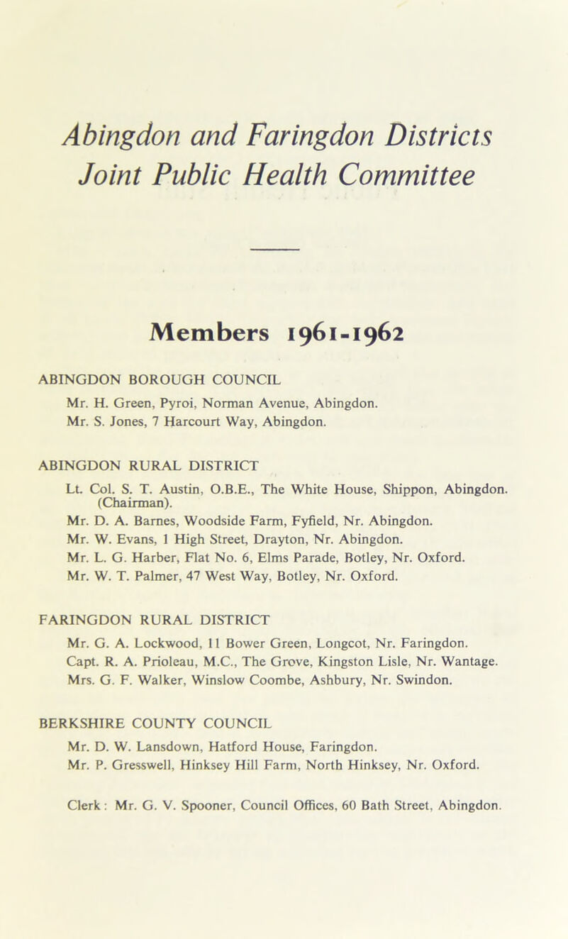 Joint Public Health Committee Members 1961-1962 ABINGDON BOROUGH COUNCIL Mr. H. Green, Pyroi, Norman Avenue, Abingdon. Mr. S. Jones, 7 Harcourt Way, Abingdon. ABINGDON RURAL DISTRICT Lt. Col. S. T. Austin, O.B.E., The White House, Shippon, Abingdon. (Chairman). Mr. D. A. Barnes, Woodside Farm, Fyfield, Nr. Abingdon. Mr. W. Evans, 1 High Street, Drayton, Nr. Abingdon. Mr. L. G. Harber, Flat No. 6, Elms Parade, Botley, Nr. Oxford. Mr. W. T. Palmer, 47 West Way, Botley, Nr. Oxford. FARINGDON RURAL DISTRICT Mr. G. A. Lockwood, 11 Bower Green, Longcot, Nr. Faringdon. Capt. R. A. Prioleau, M.C., The Grove, Kingston Lisle, Nr. Wantage. Mrs. G. F. Walker, Winslow Coombe, Ashbury, Nr. Swindon. BERKSHIRE COUNTY COUNCIL Mr. D. W. Lansdown, Hatford House, Faringdon. Mr. P. Gresswell, Hinksey Hill Farm, North Hinksey, Nr. Oxford. Clerk: Mr. G. V. Spooner, Council Offices, 60 Bath Street, Abingdon.