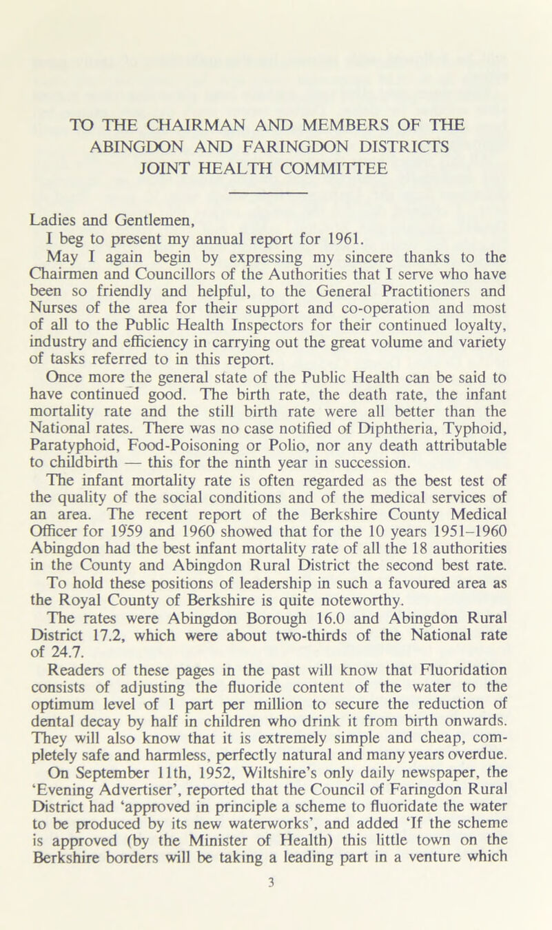 TO THE CHAIRMAN AND MEMBERS OF THE ABINGDON AND FARINGDON DISTRICTS JOINT HEALTH COMMITTEE Ladies and Gentlemen, I beg to present my annual report for 1961. May I again begin by expressing my sincere thanks to the Chairmen and Councillors of the Authorities that I serve who have been so friendly and helpful, to the General Practitioners and Nurses of the area for their support and co-operation and most of all to the Public Health Inspectors for their continued loyalty, industry and efficiency in carrying out the great volume and variety of tasks referred to in this report. Once more the general state of the Public Health can be said to have continued good. The birth rate, the death rate, the infant mortality rate and the still birth rate were all better than the National rates. There was no case notified of Diphtheria, Typhoid, Paratyphoid, Food-Poisoning or Polio, nor any death attributable to childbirth — this for the ninth year in succession. The infant mortality rate is often regarded as the best test of the quality of the social conditions and of the medical services of an area. The recent report of the Berkshire County Medical Officer for 1959 and 1960 showed that for the 10 years 1951-1960 Abingdon had the best infant mortality rate of all the 18 authorities in the County and Abingdon Rural District the second best rate. To hold these positions of leadership in such a favoured area as the Royal County of Berkshire is quite noteworthy. The rates were Abingdon Borough 16.0 and Abingdon Rural District 17.2, which were about two-thirds of the National rate of 24.7. Readers of these pages in the past will know that Fluoridation consists of adjusting the fluoride content of the water to the optimum level of 1 part per million to secure the reduction of dental decay by half in children who drink it from birth onwards. They will also know that it is extremely simple and cheap, com- pletely safe and harmless, perfectly natural and many years overdue. On September 11th, 1952, Wiltshire’s only daily newspaper, the ‘Evening Advertiser’, reported that the Council of Faringdon Rural District had ‘approved in principle a scheme to fluoridate the water to be produced by its new waterworks’, and added ‘If the scheme is approved (by the Minister of Health) this little town on the Berkshire borders will be taking a leading part in a venture which