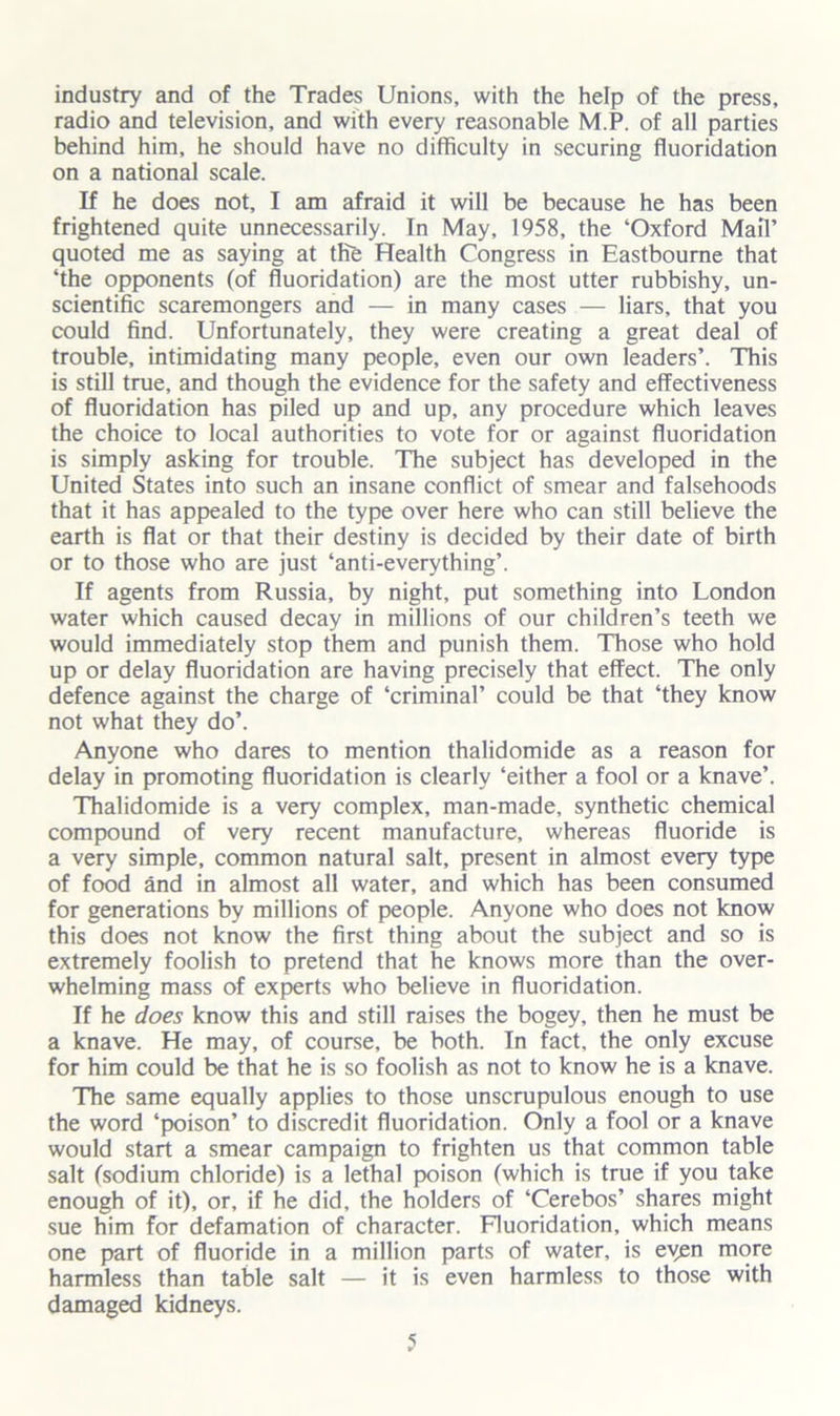 industry and of the Trades Unions, with the help of the press, radio and television, and with every reasonable M.P. of all parties behind him, he should have no difficulty in securing fluoridation on a national scale. If he does not, I am afraid it will be because he has been frightened quite unnecessarily. In May, 1958, the ‘Oxford Mail’ quoted me as saying at the Health Congress in Eastbourne that ‘the opponents (of fluoridation) are the most utter rubbishy, un- scientific scaremongers and — in many cases — liars, that you could find. Unfortunately, they were creating a great deal of trouble, intimidating many people, even our own leaders’. This is still true, and though the evidence for the safety and effectiveness of fluoridation has piled up and up, any procedure which leaves the choice to local authorities to vote for or against fluoridation is simply asking for trouble. The subject has developed in the United States into such an insane conflict of smear and falsehoods that it has appealed to the type over here who can still believe the earth is flat or that their destiny is decided by their date of birth or to those who are just ‘anti-everything’. If agents from Russia, by night, put something into London water which caused decay in millions of our children’s teeth we would immediately stop them and punish them. Those who hold up or delay fluoridation are having precisely that effect. The only defence against the charge of ‘criminal’ could be that ‘they know not what they do’. Anyone who dares to mention thalidomide as a reason for delay in promoting fluoridation is clearly ‘either a fool or a knave’. Thalidomide is a very complex, man-made, synthetic chemical compound of very recent manufacture, whereas fluoride is a very simple, common natural salt, present in almost every type of food and in almost all water, and which has been consumed for generations by millions of people. Anyone who does not know this does not know the first thing about the subject and so is extremely foolish to pretend that he knows more than the over- whelming mass of experts who believe in fluoridation. If he does know this and still raises the bogey, then he must be a knave. He may, of course, be both. In fact, the only excuse for him could be that he is so foolish as not to know he is a knave. The same equally applies to those unscrupulous enough to use the word ‘poison’ to discredit fluoridation. Only a fool or a knave would start a smear campaign to frighten us that common table salt (sodium chloride) is a lethal poison (which is true if you take enough of it), or, if he did, the holders of ‘Cerebos’ shares might sue him for defamation of character. Fluoridation, which means one part of fluoride in a million parts of water, is eyen more harmless than table salt — it is even harmless to those with damaged kidneys.