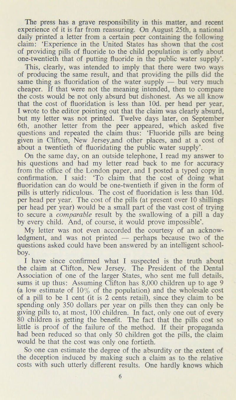 The press has a grave responsibility in this matter, and recent experience of it is far from reassuring. On August 25th, a national daily printed a letter from a certain peer containing the following claim: ‘Experience in the United States has shown that the cost of providing pills of fluoride to the child population is ortly about one-twentieth that of putting fluoride in the public water supply’. This, clearly, was intended to imply that there were two ways of producing the same result, and that providing the pills did the same thing as fluoridation of the water supply — but very much cheaper. If that were not the meaning intended, then to compare the costs would be not only absurd but dishonest. As we all kriow that the cost of fluoridation is less than lOd. per head per year, I wrote to the editor pointing out that the claim was clearly absurd, but my letter was not printed. Twelve days later, on September 6th, another letter from the peer appeared, which asked five questions and repeated the claim thus: ‘Fluoride pills are being given in Clifton, New Jersey,and other places, and at a cost of about a twentieth of fluoridating the public water supply’. On the same day, on an outside telephone, I read my answer to his questions and had my letter read back to me for accuracy from the office of the London paper, and I posted a typed copy in confirmation. I said: ‘To claim that the cost of doing what fluoridation can do would be one-twentieth if given in the form of pills is utterly ridiculous. The cost of fluoridation is less than lOd. per head per year. The cost of the pills (at present over 10 shillings per head per year) would be a small part of the vast cost of trying to secure a comparable result by the swallowing of a pill a day by every child. And, of course, it would prove impossible’. My letter was not even accorded the courtesy of an acknow- ledgment, and was not printed — perhaps because two of the questions asked could have been answered by an intelligent school- boy. I have since confirmed what I suspected is the truth about the claim at Clifton, New Jersey. The President of the Dental Association of one of the larger States, who sent me full details, sums it up thus: Assuming Clifton has 8,000 children up to age 9 (a low estimate of 10% of the population) and the wholesale cost of a pill to be 1 cent (it is 2 cents retail), since they claim to be spending only 350 dollars per year on pills then they can only be giving pills to, at most, 100 children. In fact, only one out of every 80 children is getting the benefit. The fact that the pills cost so little is proof of the failure of the method. If their propaganda had been reduced so that only 50 children got the pills, the claim would be that the cost was only one fortieth. So one can estimate the degree of the absurdity or the extent of the deception induced by making such a claim as to the relative costs with such utterly different results. One hardly knows which