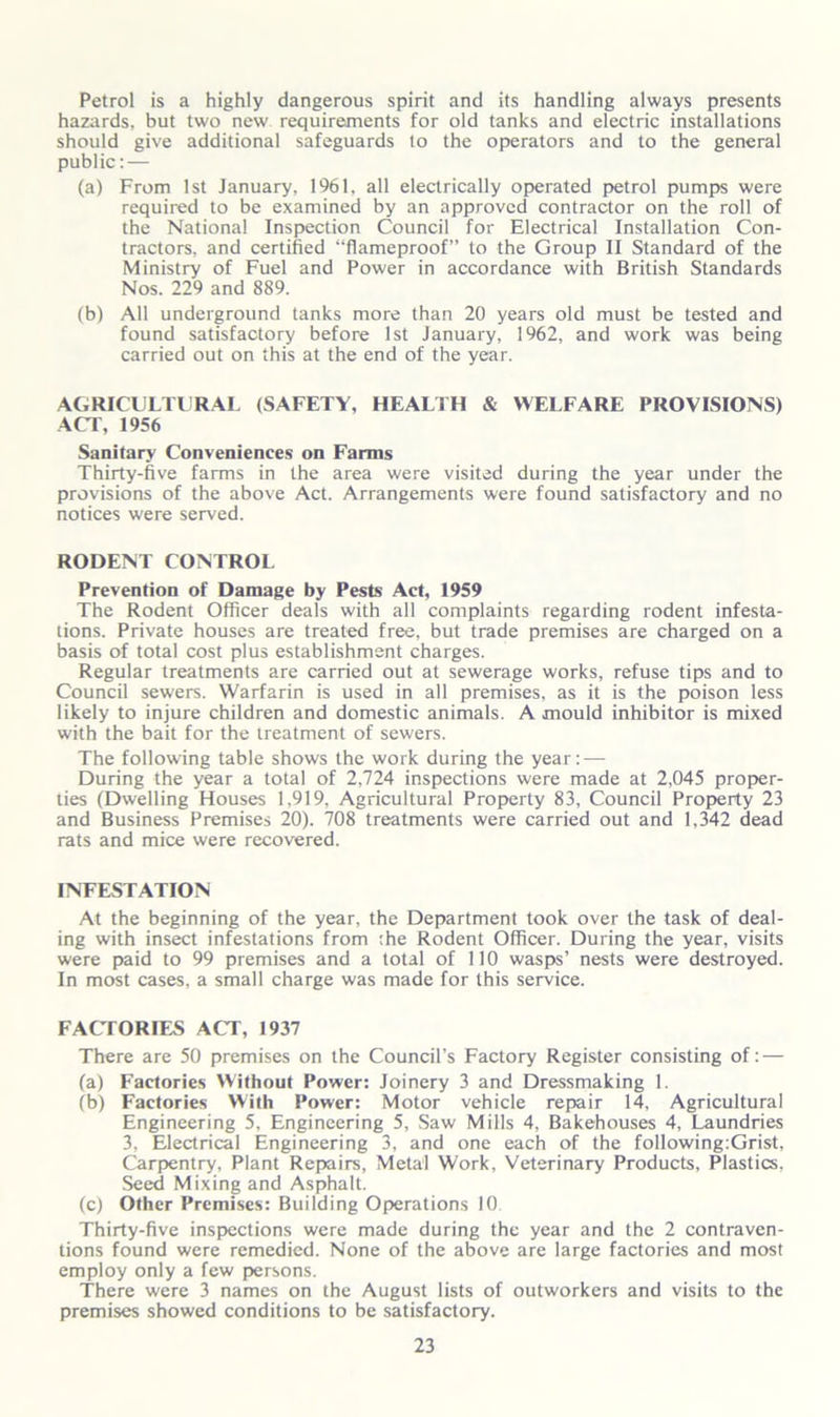 Petrol is a highly dangerous spirit and its handling always presents hazards, but two new requirements for old tanks and electric installations should give additional safeguards to the operators and to the general public: — (a) From 1st January, 1961, all electrically operated petrol pumps were required to be examined by an approved contractor on the roll of the National Inspection Council for Electrical Installation Con- tractors, and certified “flameproof” to the Group II Standard of the Ministry of Fuel and Power in accordance with British Standards Nos. 229 and 889. (b) All underground tanks more than 20 years old must be tested and found satisfactory before 1st January, 1962, and work was being carried out on this at the end of the year. AGRICULTURAL (SAFETY, HEALTH & WELFARE PROVISIONS) ACT, 1956 Sanitary Conveniences on Farms Thirty-five farms in the area were visited during the year under the provisions of the above Act. Arrangements were found satisfactory and no notices were served. RODENT CONTROL Prevention of Damage by Pests Act, 1959 The Rodent Officer deals with all complaints regarding rodent infesta- tions. Private houses are treated free, but trade premises are charged on a basis of total cost plus establishment charges. Regular treatments are carried out at sewerage works, refuse tips and to Council sewers. Warfarin is used in all premises, as it is the poison less likely to injure children and domestic animals. A mould inhibitor is mixed with the bait for the treatment of sewers. The following table shows the work during the year: — During the year a total of 2,724 inspections were made at 2,045 proper- ties (Dwelling Houses 1,919, Agricultural Property 83, Council Property 23 and Business Premises 20). 708 treatments were carried out and 1,342 dead rats and mice were recovered. INFESTATION At the beginning of the year, the Department took over the task of deal- ing with insect infestations from the Rodent Officer. During the year, visits were paid to 99 premises and a total of 110 wasps’ nests were destroyed. In most cases, a small charge was made for this service. FACTORIES ACT, 1937 There are 50 premises on the Council’s Factory Register consisting of: — (a) Factories Without Power: Joinery 3 and Dressmaking 1. (b) Factories With Power: Motor vehicle repair 14, Agricultural Engineering 5, Engineering 5, Saw Mills 4, Bakehouses 4, Laundries 3, Electrical Engineering 3, and one each of the following:Grist, Carpentry, Plant Repairs, Metal Work, Veterinary Products, Plastics, Seed Mixing and Asphalt. (c) Other Premises: Building Operations 10 Thirty-five inspections were made during the year and the 2 contraven- tions found were remedied. None of the above are large factories and most employ only a few persons. There were 3 names on the August lists of outworkers and visits to the premises showed conditions to be satisfactory.