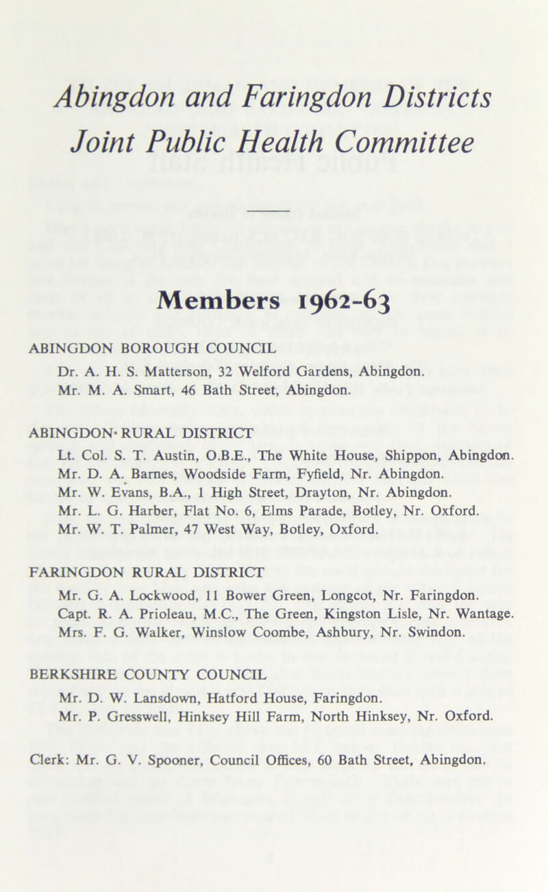 Joint Public Health Committee Members 1962-63 ABINGDON BOROUGH COUNCIL Dr. A. H. S. Matterson, 32 Welford Gardens, Abingdon. Mr. M. A. Smart, 46 Bath Street, Abingdon. ABINGDON- RURAL DISTRICT Lt. Col. S. T. Austin, O.B.E., The White House, Shippon, Abingdon. Mr. D. A. Barnes, Woodside Farm, Fyfield, Nr. Abingdon. Mr. W. Evans, B.A., 1 High Street, Drayton, Nr. Abingdon. Mr. L. G. Harber, Flat No. 6, Elms Parade, Botley, Nr. Oxford. Mr. W. T. Palmer, 47 West Way, Botley, Oxford. FARINGDON RURAL DISTRICT Mr. G. A. Lockwood, 11 Bower Green, Longcot, Nr. Faringdon. Capt. R. A. Prioleau, M.C., The Green, Kingston Lisle, Nr. Wantage. Mrs. F. G. Walker, Winslow Coombe, Ashbury, Nr. Swindon. BERKSHIRE COUNTY COUNCIL Mr. D. W. Lansdown, Hatford House, Faringdon. Mr. P. Gresswell, Hinksey Hill Farm, North Hinksey, Nr. Oxford. Clerk: Mr. G. V. Spooner, Council Offices, 60 Bath Street, Abingdon.