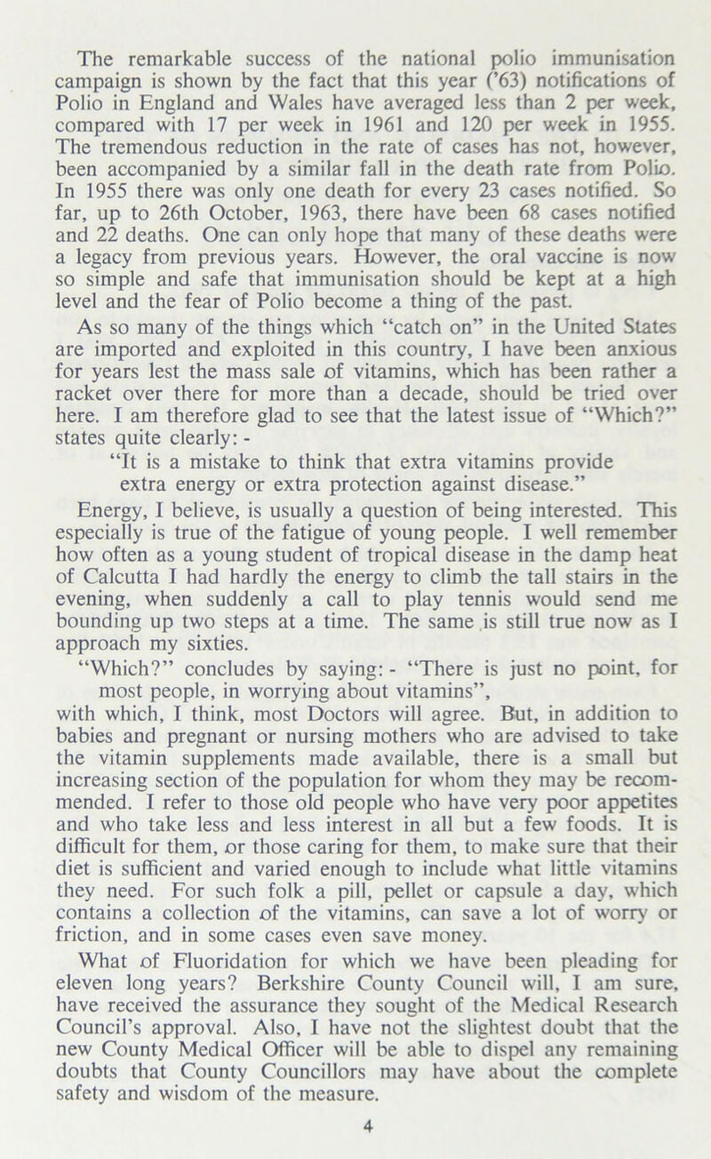 The remarkable success of the national polio immunisation campaign is shown by the fact that this year (’63) notifications of Polio in England and Wales have averaged less than 2 per week, compared with 17 per week in 1961 and 120 per week in 1955. The tremendous reduction in the rate of cases has not, however, been accompanied by a similar fall in the death rate from Polio. In 1955 there was only one death for every 23 cases notified. So far, up to 26th October, 1963, there have been 68 cases notified and 22 deaths. One can only hope that many of these deaths were a legacy from previous years. However, the oral vaccine is now so simple and safe that immunisation should be kept at a high level and the fear of Polio become a thing of the past. As so many of the things which “catch on” in the United States are imported and exploited in this country, I have been anxious for years lest the mass sale of vitamins, which has been rather a racket over there for more than a decade, should be tried over here. I am therefore glad to see that the latest issue of “Which?” states quite clearly: - “It is a mistake to think that extra vitamins provide extra energy or extra protection against disease.” Energy, I believe, is usually a question of being interested. This especially is true of the fatigue of young people. I well remember how often as a young student of tropical disease in the damp heat of Calcutta I had hardly the energy to climb the tall stairs in the evening, when suddenly a call to play tennis would send me bounding up two steps at a time. The same is still true now as I approach my sixties. “Which?” concludes by saying: - “There is just no point, for most people, in worrying about vitamins”, with which, I think, most Doctors will agree. But, in addition to babies and pregnant or nursing mothers who are advised to take the vitamin supplements made available, there is a small but increasing section of the population for whom they may be recom- mended. I refer to those old people who have very poor appetites and who take less and less interest in all but a few foods. It is difficult for them, or those caring for them, to make sure that their diet is sufficient and varied enough to include what little vitamins they need. For such folk a pill, pellet or capsule a day, which contains a collection of the vitamins, can save a lot of worry' or friction, and in some cases even save money. What of Fluoridation for which we have been pleading for eleven long years? Berkshire County Council will, I am sure, have received the assurance they sought of the Medical Research Council’s approval. Also, I have not the slightest doubt that the new County Medical Officer will be able to dispel any remaining doubts that County Councillors may have about the complete safety and wisdom of the measure.