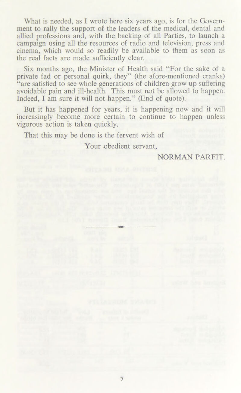 What is needed, as 1 wrote here six years ago, is for the Govern- ment to rally the support of the leaders of the medical, dental and allied professions and, with the backing of all Parties, to launch a campaign using all the resources of radio and television, press and cinema, which would so readily be available to them as soon as the real facts are made sufficiently clear. Six months ago, the Minister of Health said “For the sake of a private fad or personal quirk, they” (the afore-mentioned cranks) “are satisfied to see whole generations of children grow up suffering avoidable pain and ill-health. This must not be allowed to happen. Indeed, I am sure it will not happen.” (End of quote). But it has happened for years, it is happening now and it will increasingly become more certain to continue to happen unless vigorous action is taken quickly. That this may be done is the fervent wish of Your obedient servant, NORMAN PARFIT.