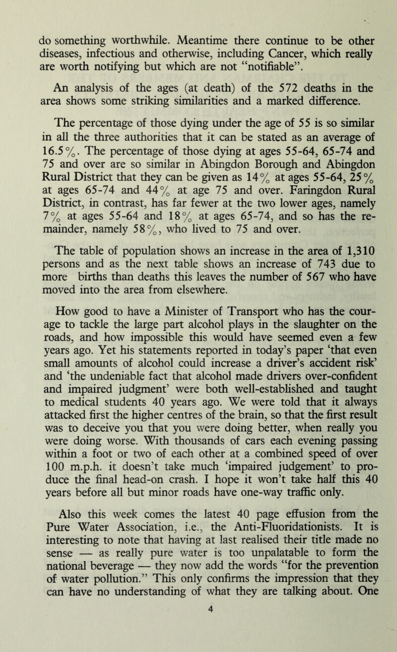 do something worthwhile. Meantime there continue to be other diseases, infectious and otherwise, including Cancer, which really are worth notifying but which are not “notifiable”. An analysis of the ages (at death) of the 572 deaths in the area shows some striking similarities and a marked difference. The percentage of those dying under the age of 55 is so similar in all the three authorities that it can be stated as an average of 16.5%. The percentage of those dying at ages 55-64, 65-74 and 75 and over are so similar in Abingdon Borough and Abingdon Rural District that they can be given as 14% at ages 55-64, 25% at ages 65-74 and 44% at age 75 and over. Faringdon Rural District, in contrast, has far fewer at the two lower ages, namely 7% at ages 55-64 and 18% at ages 65-74, and so has the re- mainder, namely 58%, who lived to 75 and over. The table of population shows an increase in the area of 1,310 persons and as the next table shows an increase of 743 due to more births than deaths this leaves the number of 567 who have moved into the area from elsewhere. How good to have a Minister of Transport who has the cour- age to tackle the large part alcohol plays in the slaughter on the roads, and how impossible this would have seemed even a few years ago. Yet his statements reported in today’s paper ‘that even small amounts of alcohol could increase a driver’s accident risk’ and ‘the undeniable fact that alcohol made drivers over-confident and impaired judgment’ were both well-established and taught to medical students 40 years ago. We were told that it always attacked first the higher centres of the brain, so that the first result was to deceive you that you were doing better, when really you were doing worse. With thousands of cars each evening passing within a foot or two of each other at a combined speed of over 100 m.p.h. it doesn’t take much ‘impaired judgement’ to pro- duce the final head-on crash. I hope it won’t take half this 40 years before all but minor roads have one-way traffic only. Also this week comes the latest 40 page effusion from the Pure Water Association, i.e., the Anti-Fluoridationists. It is interesting to note that having at last realised their title made no sense — as really pure water is too unpalatable to form the national beverage — they now add the words “for the prevention of water pollution.” This only confirms the impression that they can have no understanding of what they are talking about. One