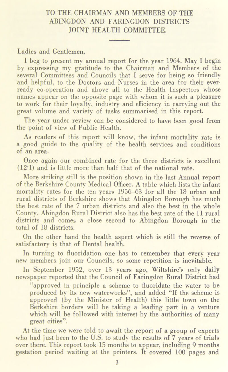 TO THE CHAIRMAN AND MEMBERS OF THE ABINGDON AND FARINGDON DISTRICTS JOINT HEALTH COMMITTEE. Ladies and Gentlemen, I beg to present my annual report for the year 1964. May I begin by expressing my gratitude to the Chairman and Members of the several Committees and Councils that I serve for being so friendly and helpful, to the Doctors and Nurses in the area for their ever- ready co-operation and above all to the Health Inspectors whose names appear on the opposite page with whom it is such a pleasure to work for their loyalty, industry and efficiency in carrying out the great volume and variety of tasks summarised in this report. The year under review can be considered to have been good from the point of view of Public Health. As readers of this report will know, the infant mortality rate is a good guide to the quality of the health services and conditions of an area. Once again our combined rate for the three districts is excellent (12‘1) and is little more than half that of the national rate. More striking still is the position shown in the last Annual report of the Berkshire County Medical Officer. A table which lists the infant mortality rates for the ten years 1956-63 for all the 18 urban and rural districts of Berkshire shows that Abingdon Borough has much the best rate of the 7 urban districts and also the best in the whole County. Abingdon Rural District also has the best rate of the 11 rural districts and comes a close second to Abingdon Borough in the total of 18 districts. On the other hand the health aspect which is still the reverse of satisfactory is that of Dental health. In turning to fluoridation one has to remember that every year new members join our Councils, so some repetition is inevitable. In September 1952, over 13 years ago, Wiltshire’s only daily newspaper reported that the Council of Faringdon Rural District had “approved in principle a scheme to fluoridate the water to be produced by its new waterworks”, and added “If the scheme is approved (by the Minister of Health) this little town on the Berkshire borders will be taking a leading part in a venture which will be followed with interest by the authorities of many great cities”. At the time we were told to await the report of a group of experts who had just been to the U.S. to study the results of 7 years of trials over there. This report took 15 months to appear, including 9 months gestation period waiting at the printers. It covered 100 pages and