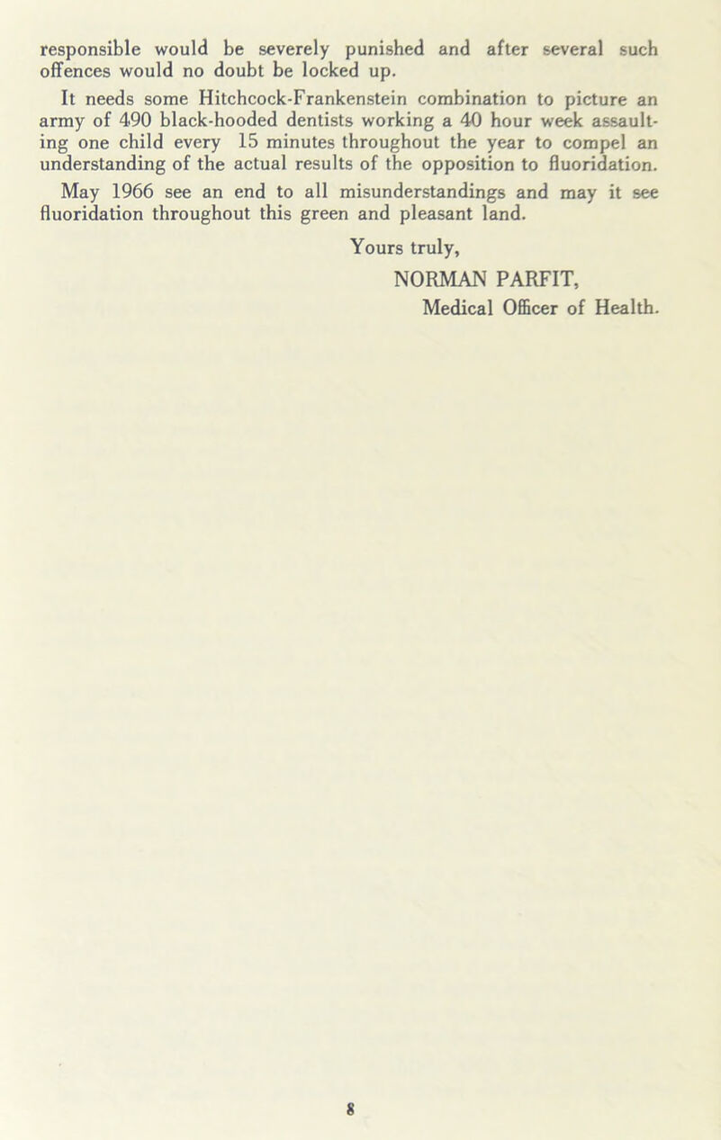 responsible would be severely punished and after several such offences would no doubt be locked up. It needs some Hitchcock-Frankenstein combination to picture an army of 490 black-hooded dentists working a 40 hour week assault- ing one child every 15 minutes throughout the year to compel an understanding of the actual results of the opposition to fluoridation. May 1966 see an end to all misunderstandings and may it see fluoridation throughout this green and pleasant land. Yours truly, NORMAN PARFIT, Medical Officer of Health.