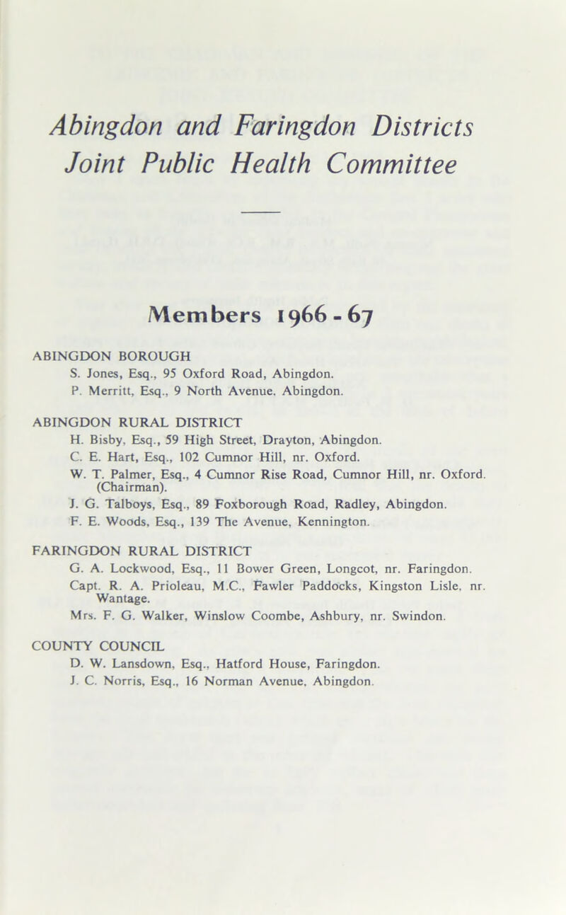 Joint Public Health Committee Members 1966-67 ABINGDON BOROUGH S. Jones, Esq., 95 Oxford Road, Abingdon. P. Merritt, Esq., 9 North Avenue. Abingdon. ABINGDON RURAL DISTRICT H. Bisby, Esq., 59 High Street, Drayton, Abingdon. C. E. Hart, Esq., 102 Cumnor Hill, nr. Oxford. W. T. Palmer, Esq., 4 Cumnor Rise Road, Cumnor Hill, nr. Oxford (Chairman). J. G. Talboys, Esq., 89 Foxborough Road, Radley, Abingdon. F. E. Woods, Esq., 139 The Avenue. Kennington. FARINGDON RURAL DISTRICT G. A. Lockwood, Esq., 11 Bower Green, Longcot, nr. Faringdon. Capt. R. A. Prioleau, M.C., Fawler Paddocks, Kingston Lisle, nr Wantage. Mrs. F. G. Walker, Winslow Coombe, Ashbury, nr. Swindon. COUNTY COUNCIL D. W. Lansdown, Esq., Hatford House, Faringdon. J. C. Norris, Esq., 16 Norman Avenue. Abingdon.