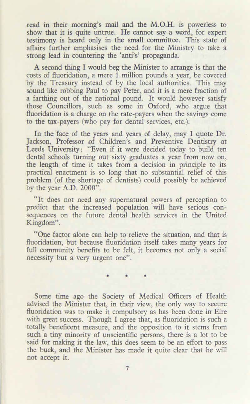 read in their morning’s mail and the M.O.H. is powerless to show that it is quite untrue. He cannot say a word, for expert testimony is heard only in the small committee. This state of affairs further emphasises the need for the Ministry to take a strong lead in countering the ‘anti’s’ propaganda. A second thing I would beg the Minister to arrange is that the costs of fluoridation, a mere 1 million pounds a year, be covered by the Treasury instead of by the local authorities. This may sound like robbing Paul to pay Peter, and it is a mere fraction of a farthing out of the national pound. It would however satisfy those Councillors, such as some in Oxford, who argue that fluoridation is a charge on the rate-payers when the savings come to the tax-payers (who pay for dental services, etc.). In the face of the years and years of delay, may I quote Dr. Jackson, Professor of Children’s and Preventive Dentistry at Leeds University: “Even if it were decided today to build ten dental schools turning out sixty graduates a year from now on, the length of time it takes from a decision in principle to its practical enactment is so long that no substantial relief of this problem (of the shortage of dentists) could possibly be achieved by the year A.D. 2000”. “It does not need any supernatural powers of perception to predict that the increased population will have serious con- sequences on the future dental health services in the United Kingdom”. “One factor alone can help to relieve the situation, and that is fluoridation, but because fluoridation itself takes many years for full community benefits to be felt, it becomes not only a social necessity but a very urgent one”. * * Some time ago the Society of Medical Officers of Health advised the Minister that, in their view, the only way to secure fluoridation was to make it compulsory as has been done in Eire with great success. Though I agree that, as fluoridation is such a totally beneficent measure, and the opposition to it stems from such a tiny minority of unscientific persons, there is a lot to be said for making it the law, this does seem to be an effort to pass the buck, and the Minister has made it quite clear that he will not accept it.