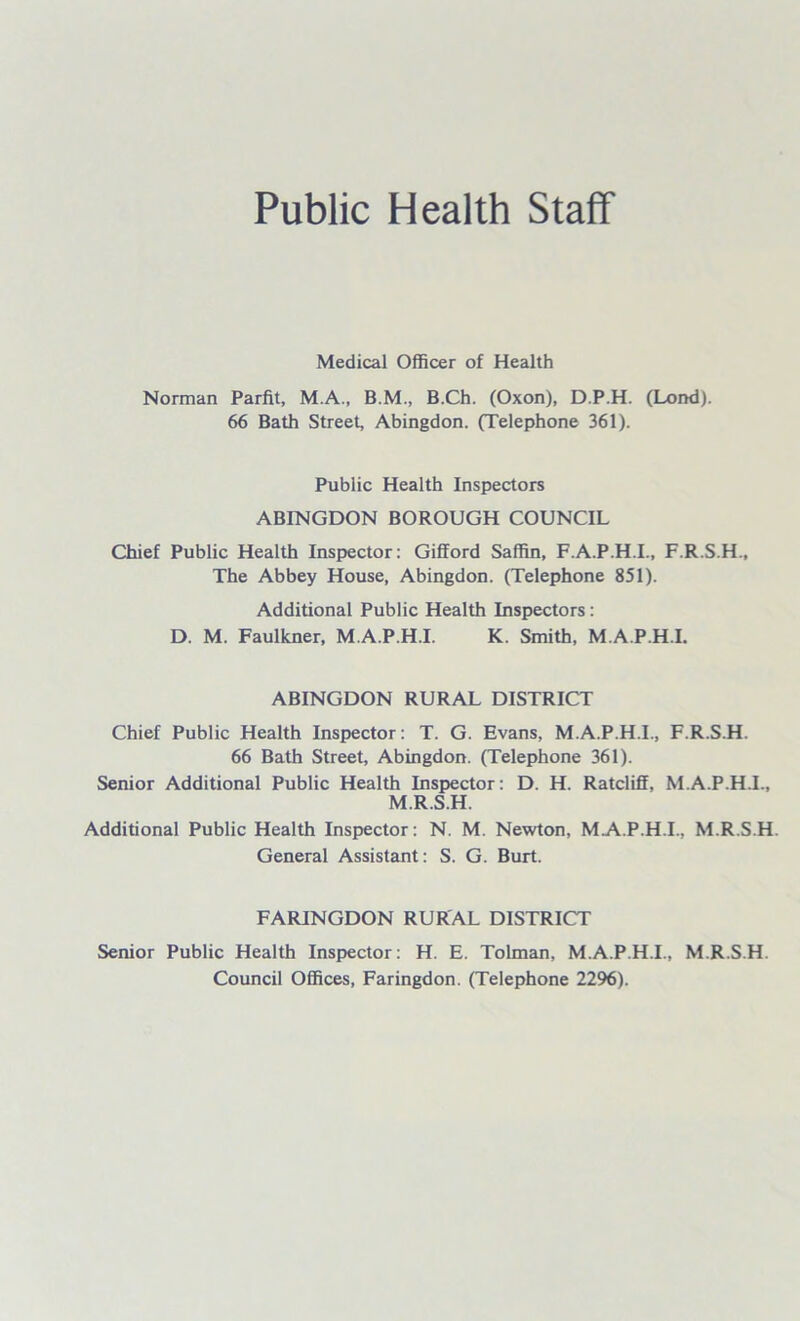 Public Health Staff Medical Officer of Health Norman Parfit, M.A., B.M., B.Ch. (Oxon), D.P.H. (Lond). 66 Bath Street, Abingdon. (Telephone 361). Public Health Inspectors ABINGDON BOROUGH COUNCIL Chief Public Health Inspector: Gifford Saffin, F.A.P.H.I., F.R.S.H., The Abbey House, Abingdon. (Telephone 851). Additional Public Health Inspectors: D. M. Faulkner, M.A.P.H.I. K. Smith, M.A.P.H.I. ABINGDON RURAL DISTRICT Chief Public Health Inspector: T. G. Evans, M.A.P.H.I., F.R.S.H. 66 Bath Street, Abingdon. (Telephone 361). Senior Additional Public Health Inspector: D. H. Ratcliff, M.A.P.H.I., M.R.S.H. Additional Public Health Inspector: N. M. Newton, MA.P.H.I, M.R.S.H. General Assistant: S. G. Burt. FARINGDON RURAL DISTRICT Senior Public Health Inspector: H. E. Tolman, M.A.P.H.I., M.R.S.H. Council Offices, Faringdon. (Telephone 2296).