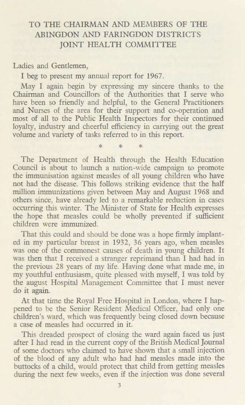 TO THE CHAIRMAN AND MEMBERS OF THE ABINGDON AND FARINGDON DISTRICTS JOINT HEALTH COMMITTEE Ladies and Gentlemen, I beg to present my annual report for 1967. May I again begin by expressing my sincere thanks to the Chairman and Councillors of the Authorities that I serve who have been so friendly and helpful, to the General Practitioners and Nurses of the area for their support and co-operation and most of all to the Public Health Inspectors for their continued loyalty, industry and cheerful efficiency in carrying out the great volume and variety of tasks referred to in this report. * * * The Department of Health through the Health Education Council is about to launch a nation-wide campaign to promote the immunisation against measles of all young children who have not had the disease. This follows striking evidence that the half million immunizations given between May and August 1968 and others since, have already led to a remarkable reduction in cases occurring this winter. The Minister of State for Health expresses the hope that measles could be wholly prevented if sufficient children were immunized. That this could and should be done was a hope firmly implant- ed in my particular breast in 1932, 36 years ago, when measles was one of the commonest causes of death in young children. It was then that I received a stranger reprimand than I had had in the previous 28 years of my life. Having done what made me, in my youthful enthusiasm, quite pleased with myself, I was told by the august Hospital Management Committee that I must never do it again. At that time the Royal Free Hospital in London, where I hap- pened to be the Senior Resident Medical Officer, had only one children’s ward, which was frequently being closed down because a case of measles had occurred in it. This dreaded prospect of closing the ward again faced us just after I had read in the current copy of the British Medical Journal of some doctors who claimed to have shown that a small injection of the blood of any adult who had had measles made into the buttocks of a child, would protect that child from getting measles during the next few weeks, even if the injection was done several