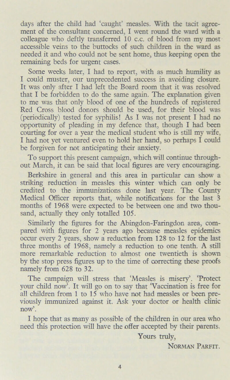 days after the child had ‘caught’ measles. With the tacit agree- ment of the consultant concerned, I went round the ward with a colleague who deftly transferred 10 c.c. of blood from my most accessible veins to the buttocks of such children in the ward as needed it and who could not be sent home, thus keeping open the remaining beds for urgent cases. Some weeks later, I had to report, with as much humility as I could muster, our unprecedented success in avoiding closure. It was only after I had left the Board room that it was resolved that I be forbidden to do the same again. The explanation given to me was that only blood of one of the hundreds of registered Red Cross blood donors should be used, for their blood was (periodically) tested for syphilis! As I was not present I had no opportunity of pleading in my defence that, though I had been courting for over a year the medical student who is still my wife, I had not yet ventured even to hold her hand, so perhaps I could be forgiven for not anticipating their anxiety. To support this present campaign, which will continue through- out March, it can be said that local figures are very encouraging. Berkshire in general and this area in particular can show a striking reduction in measles this winter which can only be credited to the immunizations done last year. The County7 Medical Officer reports that, while notifications for the last 3 months of 1968 were expected to be between one and two thou- sand, actually they only totalled 105. Similarly the figures for the Abingdon-Faringdon area, com- pared with figures for 2 years ago because measles epidemics occur every 2 years, show a reduction from 128 to 12 for the last three months of 1968, namely a reduction to one tenth. A still more remarkable reduction to almost one twentieth is shown by the stop press figures up to the time of correcting these proofs namely from 628 to 32. The campaign will stress that ‘Measles is misery’. ‘Protect your child now’. It will go on to say that ‘Vaccination is free for all children from 1 to 15 who have not had measles or been pre- viously immunized against it. Ask your doctor or health clinic now’. I hope that as many as possible of the children in our area who need this protection will have the offer accepted by their parents. Yours truly, Norman Parfit.