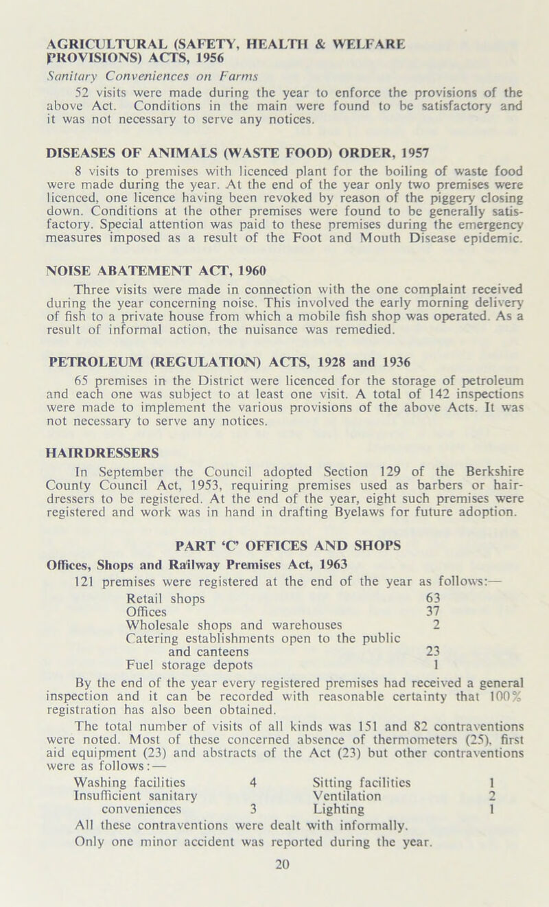 AGRICULTURAL (SAFETY, HEALTH & WELFARE PROVISIONS) ACTS, 1956 Sanitary Conveniences on Farms 52 visits were made during the year to enforce the provisions of the above Act. Conditions in the main were found to be satisfactory and it was not necessary to serve any notices. DISEASES OF ANIMALS (WASTE FOOD) ORDER, 1957 8 visits to premises with licenced plant for the boiling of waste food were made during the year. At the end of the year only two premises were licenced, one licence having been revoked by reason of the piggery closing down. Conditions at the other premises were found to be generally satis- factory. Special attention was paid to these premises during the emergency measures imposed as a result of the Foot and Mouth Disease epidemic. NOISE ABATEMENT ACT, 1960 Three visits were made in connection with the one complaint received during the year concerning noise. This involved the early morning delivery of fish to a private house from which a mobile fish shop was operated. As a result of informal action, the nuisance was remedied. PETROLEUM (REGULATION) ACTS, 1928 and 1936 65 premises in the District were licenced for the storage of petroleum and each one was subject to at least one visit. A total of 142 inspections were made to implement the various provisions of the above Acts. It was not necessary to serve any notices. HAIRDRESSERS In September the Council adopted Section 129 of the Berkshire County Council Act, 1953, requiring premises used as barbers or hair- dressers to be registered. At the end of the year, eight such premises were registered and work was in hand in drafting Byelaws for future adoption. PART ‘C OFFICES AND SHOPS Offices, Shops and Railway Premises Act, 1963 121 premises were registered at the end of the year as follows:— Retail shops 63 Offices 37 Wholesale shops and warehouses 2 Catering establishments open to the public and canteens 23 Fuel storage depots 1 By the end of the year every registered premises had received a general inspection and it can be recorded with reasonable certainty that 100% registration has also been obtained. The total number of visits of all kinds was 151 and 82 contraventions were noted. Most of these concerned absence of thermometers (25). first aid equipment (23) and abstracts of the Act (23) but other contraventions were as follows: — Washing facilities 4 Sitting facilities 1 Insufficient sanitary Ventilation 2 conveniences 3 Lighting 1 AH these contraventions were dealt with informally. Only one minor accident was reported during the year.