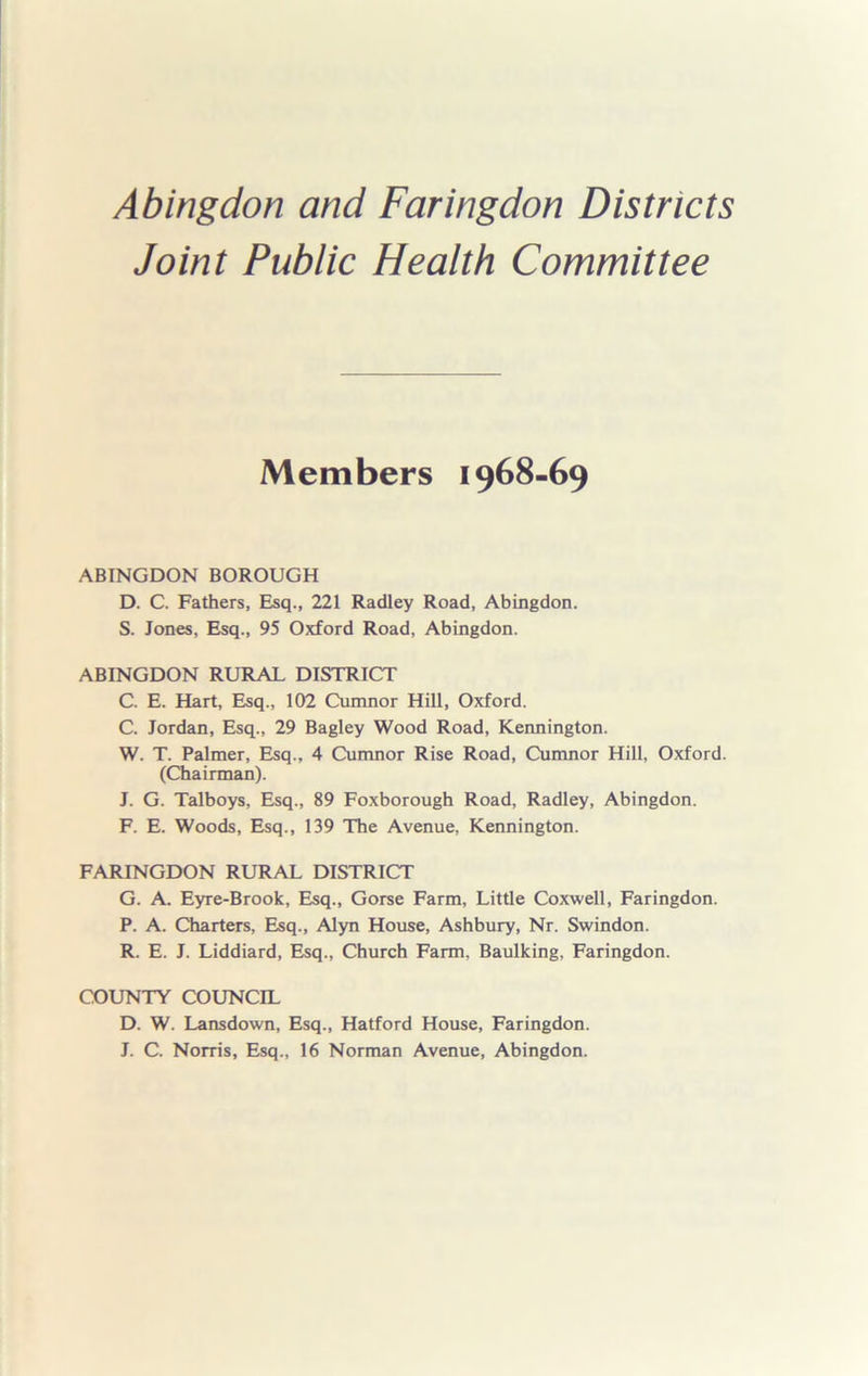 Joint Public Health Committee Members 1968-69 ABINGDON BOROUGH D. C. Fathers, Esq., 221 Radley Road, Abingdon. S. Jones, Esq., 95 Oxford Road, Abingdon. ABINGDON RURAL DISTRICT C. E. Hart, Esq., 102 Cumnor Hill, Oxford. C. Jordan, Esq., 29 Bagley Wood Road, Kennington. W. T. Palmer, Esq., 4 Cumnor Rise Road, Cumnor Hill, Oxford. (Chairman). J. G. Talboys, Esq., 89 Foxborough Road, Radley, Abingdon. F. E. Woods, Esq., 139 The Avenue, Kennington. FARINGDON RURAL DISTRICT G. A. Eyre-Brook, Esq., Gorse Farm, Little Coxwell, Faringdon. P. A. Charters, Esq., Alyn House, Ashbury, Nr. Swindon. R. E. J. Liddiard, Esq., Church Farm, Baulking, Faringdon. COUNTY COUNCIL D. W. Lansdown, Esq., Hatford House, Faringdon. J. C. Norris, Esq., 16 Norman Avenue, Abingdon.