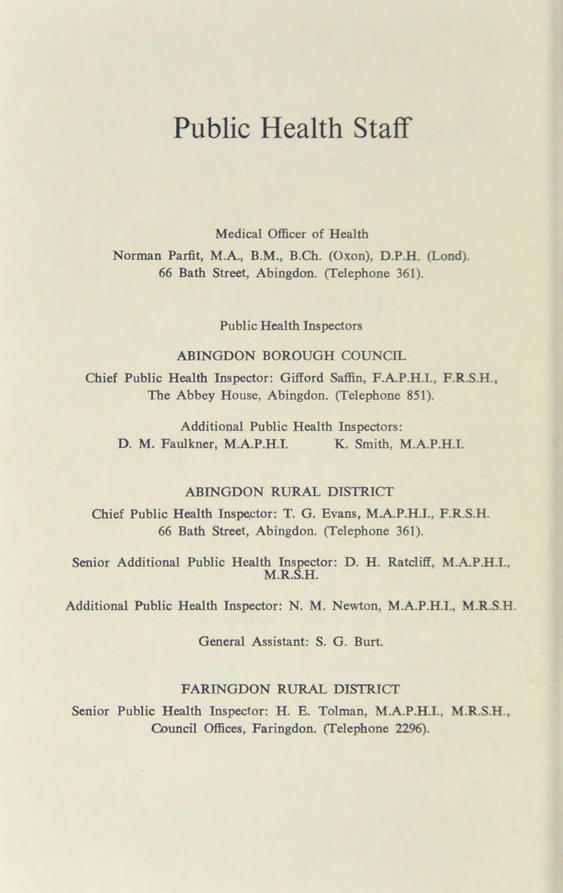 Public Health Staff Medical Officer of Health Norman Parfit, M.A., B.M., B.Ch. (Oxon), D.P.H. (Lond). 66 Bath Street, Abingdon. (Telephone 361). Public Health Inspectors ABINGDON BOROUGH COUNCIL Chief Public Health Inspector: Gifford Saffin, F.A.P.H.I., F.R.S.H., The Abbey House, Abingdon. (Telephone 851). Additional Public Health Inspectors: D. M. Faulkner, M.A.P.H.I. K. Smith, M.A.P.H.I. ABINGDON RURAL DISTRICT Chief Public Health Inspector: T. G. Evans, MA.P.H.I., F.R.S.H. 66 Bath Street, Abingdon. (Telephone 361). Senior Additional Public Health Inspector: D. H. Ratcliff, M.A.P.H.I., M.R.S.H. Additional Public Health Inspector: N. M. Newton, M.A.P.H.I., M.R.S.H. General Assistant: S. G. Burt. FARINGDON RURAL DISTRICT Senior Public Health Inspector: H. E. Tolman, M.A.P.H.I., M.R.S.H., Council Offices, Faringdon. (Telephone 2296).