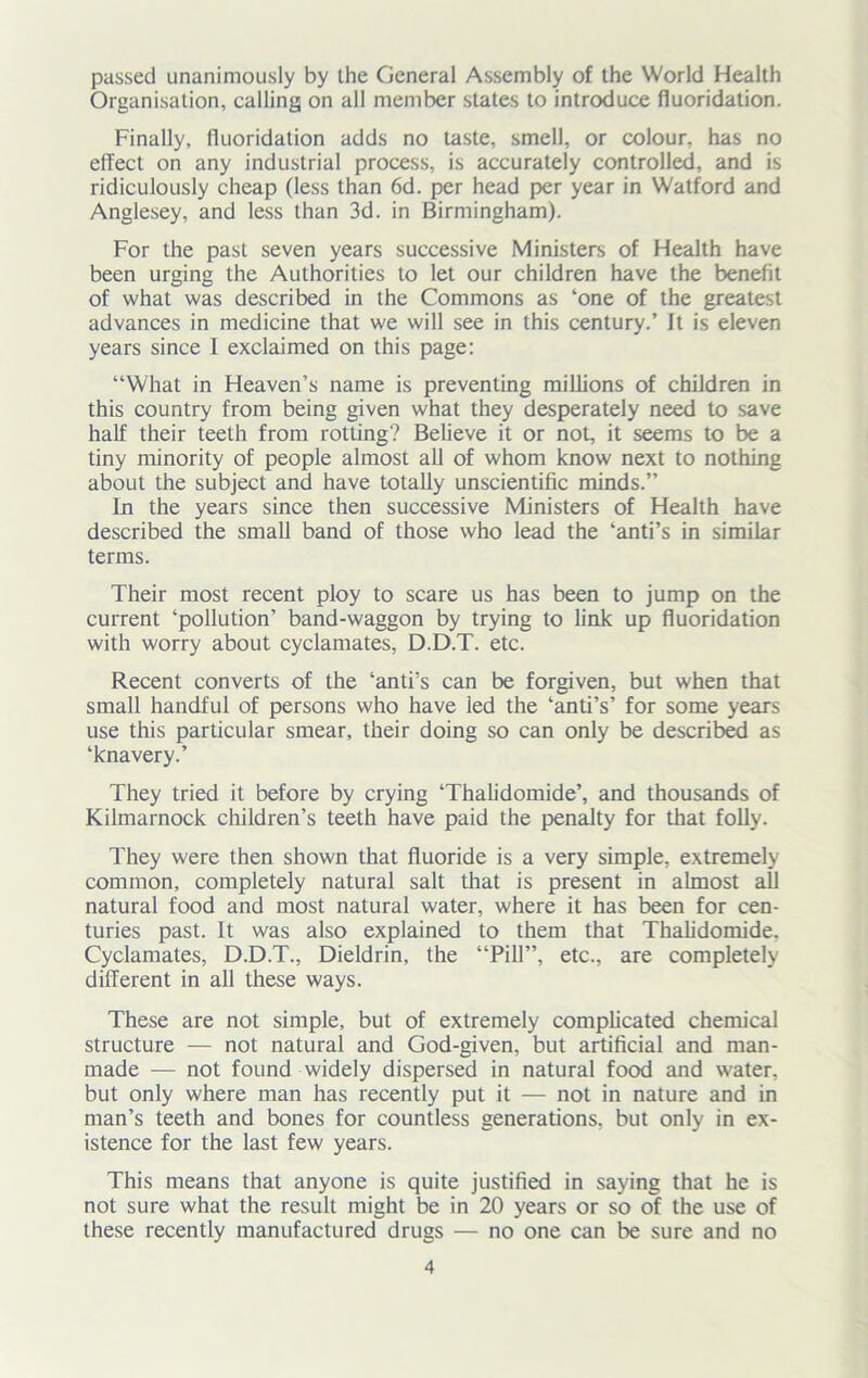 passed unanimously by the General Assembly of the World Health Organisation, calling on all member states to introduce fluoridation. Finally, fluoridation adds no taste, smell, or colour, has no effect on any industrial process, is accurately controlled, and is ridiculously cheap (less than 6d. per head per year in Watford and Anglesey, and less than 3d. in Birmingham). For the past seven years successive Ministers of Health have been urging the Authorities to let our children have the benefit of what was described in the Commons as ‘one of the greatest advances in medicine that we will see in this century.’ It is eleven years since I exclaimed on this page: “What in Heaven’s name is preventing millions of children in this country from being given what they desperately need to save half their teeth from rotting? Believe it or not, it seems to be a tiny minority of people almost all of whom know next to nothing about the subject and have totally unscientific minds.” In the years since then successive Ministers of Health have described the small band of those who lead the ‘anti’s in similar terms. Their most recent ploy to scare us has been to jump on the current ‘pollution’ band-waggon by trying to link up fluoridation with worry about cyclamates, D.D.T. etc. Recent converts of the ‘anti’s can be forgiven, but when that small handful of persons who have led the ‘anti’s’ for some years use this particular smear, their doing so can only be described as ‘knavery.’ They tried it before by crying ‘Thalidomide’, and thousands of Kilmarnock children’s teeth have paid the penalty for that folly. They were then shown that fluoride is a very simple, extremely common, completely natural salt that is present in almost all natural food and most natural water, where it has been for cen- turies past. It was also explained to them that Thalidomide. Cyclamates, D.D.T., Dieldrin, the “Pill”, etc., are completely different in all these ways. These are not simple, but of extremely complicated chemical structure — not natural and God-given, but artificial and man- made — not found widely dispersed in natural food and water, but only where man has recently put it — not in nature and in man’s teeth and bones for countless generations, but only in ex- istence for the last few years. This means that anyone is quite justified in saying that he is not sure what the result might be in 20 years or so of the use of these recently manufactured drugs — no one can be sure and no