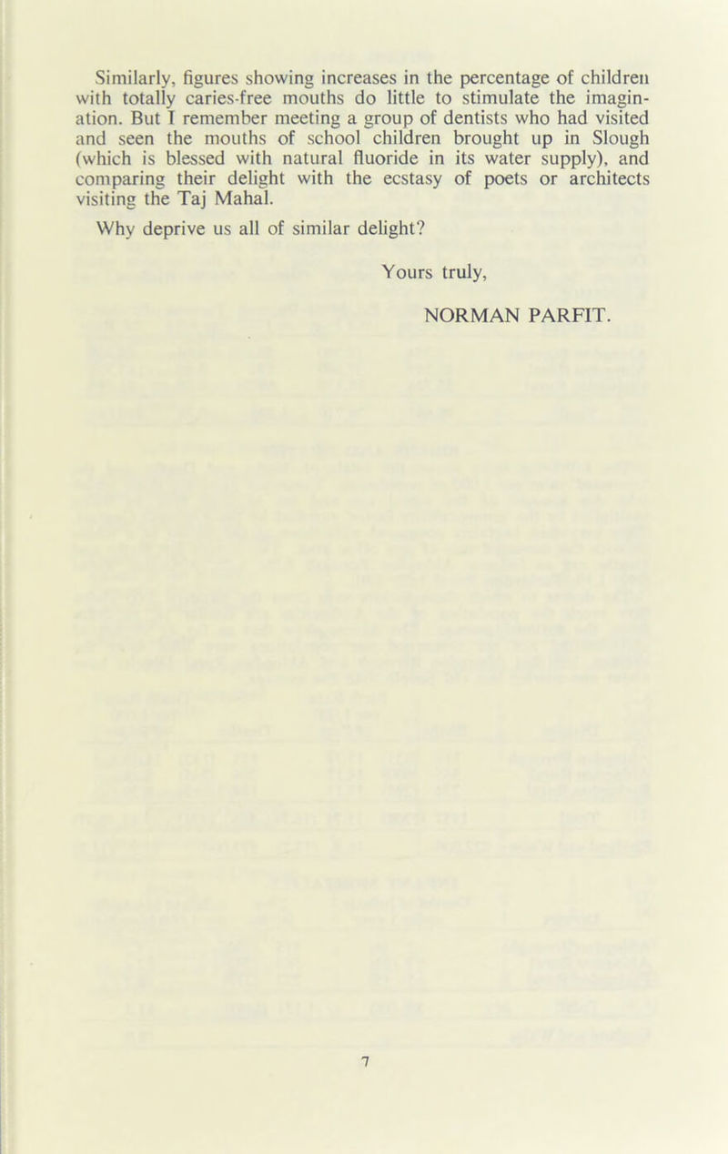 Similarly, figures showing increases in the percentage of children with totally caries-free mouths do little to stimulate the imagin- ation. But I remember meeting a group of dentists who had visited and seen the mouths of school children brought up in Slough (which is blessed with natural fluoride in its water supply), and comparing their delight with the ecstasy of poets or architects visiting the Taj Mahal. Why deprive us all of similar delight? Yours truly, NORMAN PARFIT.