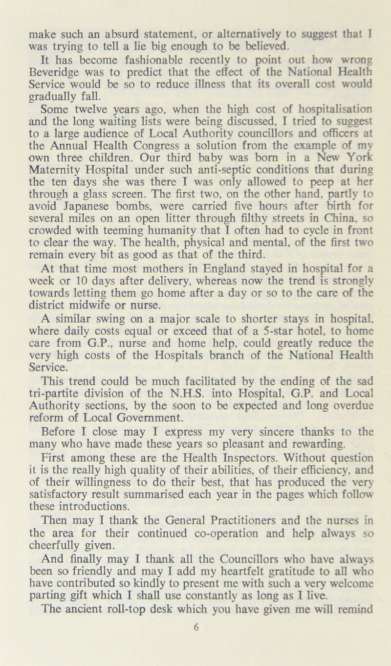 make such an absurd statement, or alternatively to suggest that I was trying to tell a lie big enough to be believed. It has become fashionable recently to point out how wrong Beveridge was to predict that the effect of the National Health Service would be so to reduce illness that its overall cost would gradually fall. Some twelve years ago, when the high cost of hospitalisation and the long waiting lists were being discussed, I tried to suggest to a large audience of Local Authority councillors and officers at the Annual Health Congress a solution from the example of my own three children. Our third baby was bom in a New York Maternity Hospital under such anti-septic conditions that during the ten days she was there I was only allowed to peep at her through a glass screen. The first two, on the other hand, partly to avoid Japanese bombs, were carried five hours after birth for several miles on an open litter through filthy streets in China, so crowded with teeming humanity that I often had to cycle in front to clear the way. The health, physical and mental, of the first two remain every bit as good as that of the third. At that time most mothers in England stayed in hospital for a week or 10 days after delivery, whereas now the trend is strongly towards letting them go home after a day or so to the care of the district midwife or nurse. A similar swing on a major scale to shorter stays in hospital, where daily costs equal or exceed that of a 5-star hotel, to home care from G.P., nurse and home help, could greatly reduce the very high costs of the Hospitals branch of the National Health Service. This trend could be much facilitated by the ending of the sad tri-partite division of the N.H.S. into Hospital, G.P. and Local Authority sections, by the soon to be expected and long overdue reform of Local Government. Before I close may I express my very sincere thanks to the many who have made these years so pleasant and rewarding. First among these are the Health Inspectors. Without question it is the really high quality of their abilities, of their efficiency, and of their willingness to do their best, that has produced the very satisfactory result summarised each year in the pages which follow these introductions. Then may I thank the General Practitioners and the nurses in the area for their continued co-operation and help always so cheerfully given. And finally may I thank all the Councillors who have always been so friendly and may I add my heartfelt gratitude to all who have contributed so kindly to present me with such a very welcome parting gift which I shall use constantly as long as I live. The ancient roll-top desk which you have given me will remind