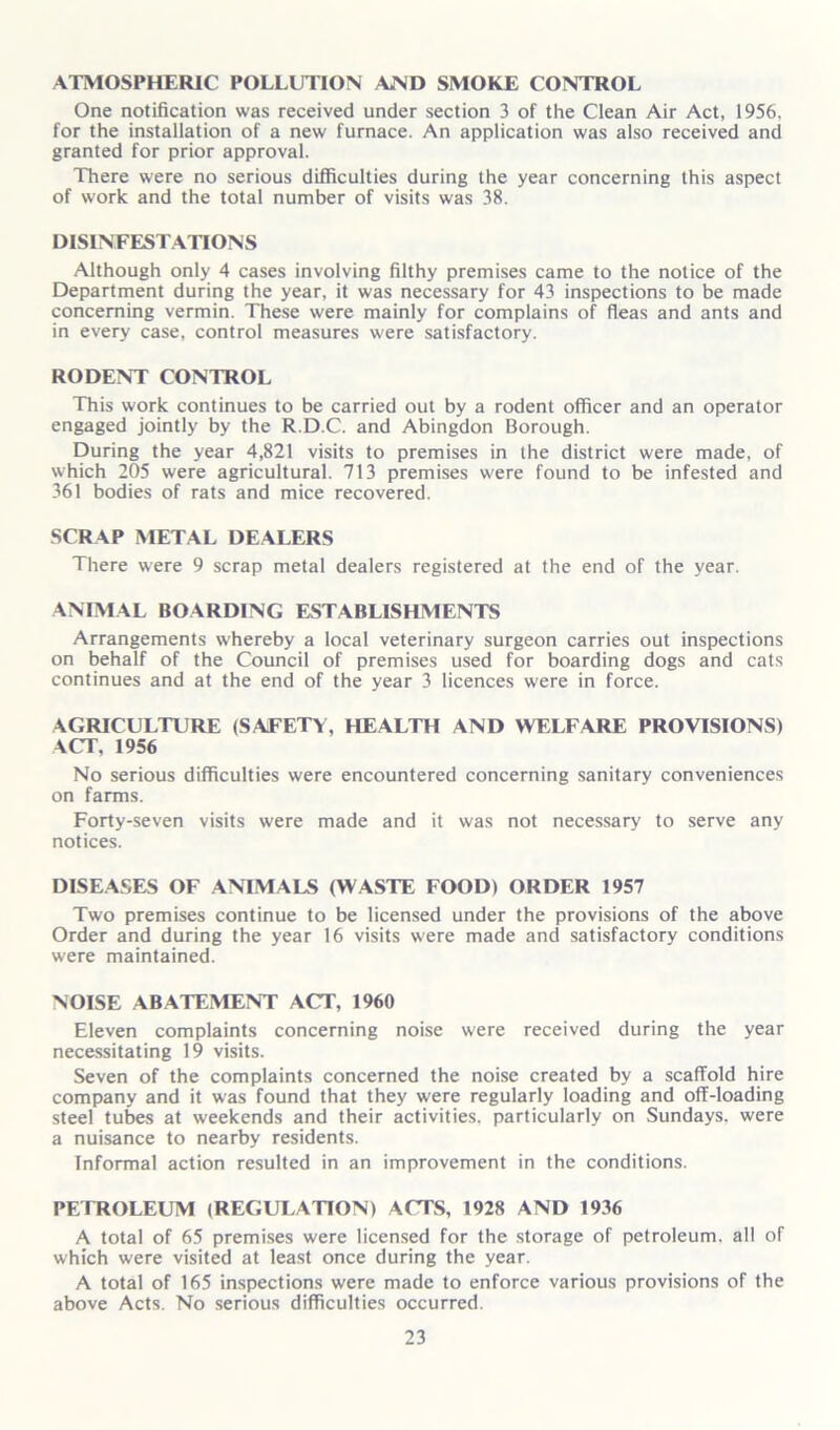 ATMOSPHERIC POLLUTION AMD SMOKE CONTROL One notification was received under section 3 of the Clean Air Act, 1956, for the installation of a new furnace. An application was also received and granted for prior approval. There were no serious difficulties during the year concerning this aspect of work and the total number of visits was 38. DISINFESTATIONS Although only 4 cases involving filthy premises came to the notice of the Department during the year, it was necessary for 43 inspections to be made concerning vermin. These were mainly for complains of fleas and ants and in every case, control measures were satisfactory. RODENT CONTROL This work continues to be carried out by a rodent officer and an operator engaged jointly by the R.D.C. and Abingdon Borough. During the year 4,821 visits to premises in the district were made, of which 205 were agricultural. 713 premises were found to be infested and 361 bodies of rats and mice recovered. SCRAP METAL DEALERS There were 9 scrap metal dealers registered at the end of the year. ANIMAL BOARDING ESTABLISHMENTS Arrangements whereby a local veterinary surgeon carries out inspections on behalf of the Council of premises used for boarding dogs and cats continues and at the end of the year 3 licences were in force. AGRICULTURE (SAFETY, HEALTH AND WELFARE PROVISIONS) ACT, 1956 No serious difficulties were encountered concerning sanitary conveniences on farms. Forty-seven visits were made and it was not necessary to serve any notices. DISEASES OF ANIMALS (WASTE FOOD) ORDER 1957 Two premises continue to be licensed under the provisions of the above Order and during the year 16 visits were made and satisfactory conditions were maintained. NOISE ABATEMENT ACT, 1960 Eleven complaints concerning noise were received during the year necessitating 19 visits. Seven of the complaints concerned the noise created by a scaffold hire company and it was found that they were regularly loading and off-loading steel tubes at weekends and their activities, particularly on Sundays, were a nuisance to nearby residents. Informal action resulted in an improvement in the conditions. PEIHOLEUM (REGULATION) ACTS, 1928 AND 1936 A total of 65 premises were licensed for the storage of petroleum, all of which were visited at least once during the year. A total of 165 inspections were made to enforce various provisions of the above Acts. No serious difficulties occurred.