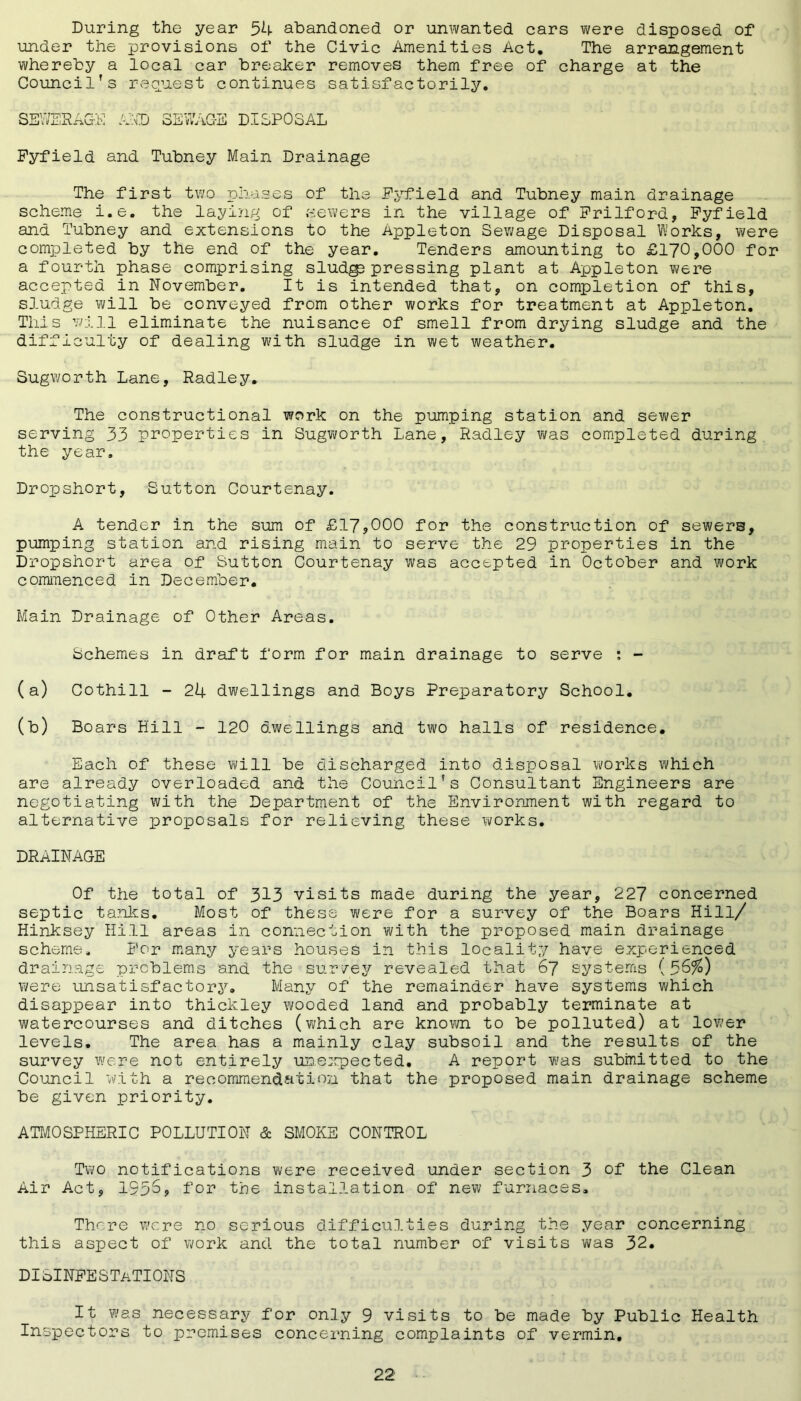 During the year 54 abandoned or unwanted cars were disposed of* under the provisions of the Civic Amenities Act. The arrangement whereby a local car breaker removes them free of charge at the Council’s request continues satisfactorily. SEWERAGE AID SEWAGE DISPOSAL Fyfield and Tubney Main Drainage The first two phases of the Pyfield and Tubney main drainage scheme i.e. the laying of .sewers in the village of Frilford, Pyfield and Tubney and extensions to the Appleton Sewage Disposal Works, were completed by the end of the year. Tenders amounting to £170,000 for a fourth phase comprising sludgp pressing plant at Appleton were accepted in November. It is intended that, on completion of this, sludge will be conveyed from other works for treatment at Appleton. This will eliminate the nuisance of smell from drying sludge and the difficulty of dealing with sludge in wet weather. Sugworth Lane, Radley. The constructional work on the pumping station and sewer serving 33 properties in Sugworth Lane, Radley was completed during the year. Dropshort, Sutton Courtenay. A tender in the sum of £17,000 for the construction of sewers, pumping station and rising main to serve the 29 properties in the Dropshort area of Sutton Courtenay was accepted in October and work commenced in December. Main Drainage of Other Areas. Schemes in draft form for main drainage to serve : - (a) Cothill - 24 dwellings and Boys Preparatory School. (b) Boars Hill - 120 dwellings and two halls of residence. Each of these will be discharged into disposal works which are already overloaded and: the Council’s Consultant Engineers are negotiating with the Department of the Environment with regard to alternative proposals for relieving these works. DRAINAGE Of the total of 313 visits made during the year, 227 concerned septic tanks. Most of these were for a survey of the Boars Hill/ Hinksey Hill areas in connection with the proposed main drainage scheme. For many years houses in this locality have experienced drainage problems and the survey revealed that 67 systems (56%) were unsatisfactory. Many of the remainder have systems which disappear into thickley wooded land and probably terminate at watercourses and ditches (which are known to be polluted) at lower levels. The area has a mainly clay subsoil and the results of the survey were not entirely unexpected. A report was submitted to the Council with a recommendation that the proposed main drainage scheme be given priority. ATMOSPHERIC POLLUTION & SMOKE CONTROL Two notifications were received under section 3 of the Clean Air Act, 1956, for the installation of new furnaces. There wore no serious difficulties during the year concerning this aspect of work and the total number of visits was 32. DISINFESTATIONS It was necessary for only ^ visits to be made by Public Health Inspectors to premises concerning complaints of vermin.