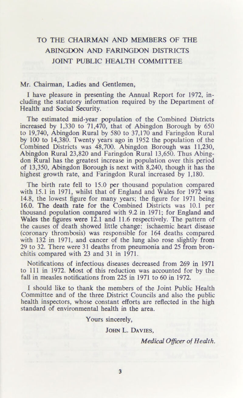 TO THE CHAIRMAN AND MEMBERS OF THE ABINGDON AND FARINGDON DISTRICTS JOINT PUBLIC HEALTH COMMITTEE Mr. Chairman, Ladies and Gentlemen, I have pleasure in presenting the Annual Report for 1972, in- cluding the statutory information required by the Department of Health and Social Security. The estimated mid-year population of the Combined Districts increased by 1,330 to 71,470, that of Abingdon Borough by 650 to 19,740, Abingdon Rural by 580 to 37,170 and Faringdon Rural by 100 to 14,380. Twenty years ago in 1952 the population of the Combined Districts was 48,700. Abingdon Borough was 11,230, Abingdon Rural 23,820 and Faringdon Rural 13,650. Thus Abing- don Rural has the greatest increase in population over this period of 13,350, Abingdon Borough is next with 8,240, though it has the highest growth rate, and Faringdon Rural increased by 1,180. The birth rate fell to 15.0 per thousand population compared with 15.1 in 1971, whilst that of England and Wales for 1972 was 14.8, the lowest figure for many years; the figure for 1971 being 16.0. The death rate for the Combined Districts was 10.1 per thousand population compared with 9.2 in 1971; for England and Wales the figures were 12.1 and 11.6 respectively. The pattern of the causes of death showed little change: ischaemic heart disease (coronary thrombosis) was responsible for 164 deaths compared with 132 in 1971, and cancer of the lung also rose slightly from 29 to 32. There were 31 deaths from pneumonia and 25 from bron- chitis compared with 23 and 31 in 1971. Notifications of infectious diseases decreased from 269 in 1971 to 111 in 1972. Most of this reduction was accounted for by the fall in measles notifications from 225 in 1971 to 60 in 1972. 1 should like to thank the members of the Joint Public Health Committee and of the three District Councils and also the public health inspectors, whose constant efforts are reflected in the high standard of environmental health in the area. Yours sincerely, John L. Davies, Medical Officer of Health.