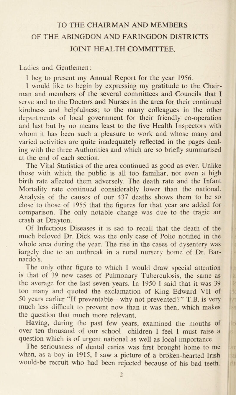 TO THE CHAIRMAN AND MEMBERS OF THE ABINGDON AND FARINGDON DISTRICTS JOINT HEALTH COMMITTEE. Ladies and Gentlemen: 1 beg ta present my Annual Report for the year 1956. I would like to begin by expressing my gratitude to the Chair- man and members of the several committees and Councils that I serve and to the Doctors and Nurses in the area for their continued kindness and helpfulness; to the many colleagues in the other departments of local government for their friendly co-operation and last but by no means least to the five Health Inspectors with whom it has been such a pleasure to work and whose many and varied activities are quite inadequately reflected in the pages deal- ing with the three Authorities and which are so briefly summarised at the end of each section. The Vital Statistics of the area continued as good as ever. Unlike those with which the public is all too familiar, not even a high birth rate affected them adversely. The death rate and the Infant Mortality rate continued considerably lower than the national. Analysis of the causes of our 437 deaths shows them to be so close to those of 1955 that the figures for that year are added for comparison. The only notable change was due to the tragic air crash at Drayton. Of Infectious Diseases it is sad to recall that the death of the much beloved Dr. Dick was the only case of Polio notified in the whole area during the year. The rise in the cases of dysentery was largely due to an outbreak in a rural nursery home of Dr. Bar- nardo’s. The only other figure to which I would draw special attention is that of 39 new cases of Pulmonary Tuberculosis, the same as the average for the last seven years. In 1950 I said that it was 39 too many and quoted the exclamation of King Edward VII of 50 years earlier “If preventable—why not prevented?” T.B. is very much less difficult to prevent now than it was then, which makes the question that much more relevant. Having, during the past few years, examined the mouths of over ten thousand of our school children I feel I must raise a question which is of urgent national as well as local importance. The seriousness of dental caries was first brought home to me when, as a boy in 1915, I saw a picture of a broken-hearted Irish would-be recruit who had been rejected because of his bad teeth.