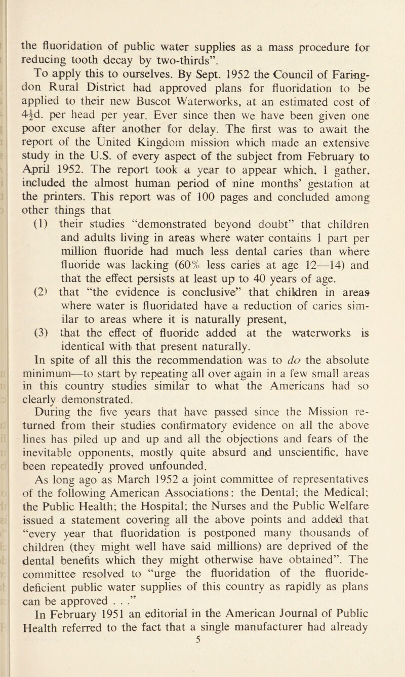 the fluoridation of public water supplies as a mass procedure for reducing tooth decay by two-thirds”. To apply this to ourselves. By Sept. 1952 the Council of Faring- don Rural District had approved plans for fluoridation to be applied to their new Buscot Waterworks, at an estimated cost of 4^d. per head per year. Ever since then we have been given one poor excuse after another for delay. The first v/as to await the report of the United Kingdom mission which made an extensive study in the U.S. of every aspect of the subject from February to ApriJ 1952. The report took a year to appear which, I gather, included the almost human period of nine months’ gestation at the printers. This report was of 100 pages and concluded among other things that (1) their studies “demonstrated beyond doubt” that children and adults living in areas where water contains 1 part per million fluoride had much less dental caries than where fluoride was lacking (60% less caries at age 12—14) and that the effect persists at least up to 40 years of age. (2) that “the evidence is conclusive” that children in areas where water is fluoridated have a reduction of caries sim- ilar to areas where it is naturally present, (3) that the effect of fluoride added at the waterworks is identical with that present naturally. In spite of all this the recommendation was to do the absolute minimum^—to start by repeating all over again in a few small areas in this country studies similar to what the Americans had so clearly demonstrated. During the five years that have passed since the Mission re- turned from their studies confirmatory evidence on all the above lines has piled up and up and all the objections and fears of the inevitable opponents, mostly quite absurd and unscientific, have been repeatedly proved unfounded. As long ago as March 1952 a joint committee of representatives of the following American Associations: the Dental; the Medical; the Public Health; the Hospital; the Nurses and the Public Welfare issued a statement covering all the above points and added that “every year that fluoridation is postponed many thousands of children (they might well have said millions) are deprived of the dental benefits which they might otherwise have obtained”. The committee resolved to “urge the fluoridation of the fluoride- deficient public water supplies of this country as rapidly as plans can be approved ...” In February 1951 an editorial in the American Journal of Public Health referred to the fact that a single manufacturer had already