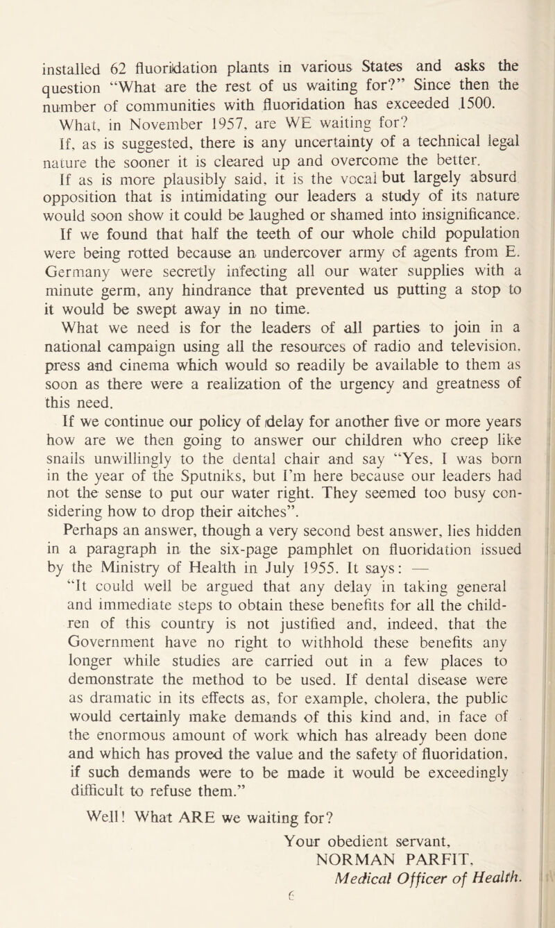 question “What are the rest of us waiting for?” Since then the number of communities with fluoridation has exceeded .1500. What, in November 1957, are WE waiting for? if, as is suggested, there is any uncertainty of a technical legal nature the sooner it is cleared up and overcome the better. If as is more plausibly said, it is the vocal but largely absurd opposition that is intimidating our leaders a study of its nature would soon show it could be laughed or shamed into insignificance. If we found that half the teeth of our whole child population were being rotted because an undercover army of agents from E. Germany were secretly infecting all our water supplies with a minute germ, any hindrance that prevented us putting a stop to it would be swept away in no time. What we need is for the leaders of all parties to join in a national campaign using all the resources of radio and television, press and cinema which would so readily be available to them as soon as there were a realization of the urgency and greatness of this need. If we continue our policy of delay for another live or more years how are we then going to answer our children who creep like snails unwillingly to the dental chair and say “Yes, 1 was born in the year of the Sputniks, but I’m here because our leaders had not the sense to put our water right. They seemed too busy con- sidering how to drop their aitches”. Perhaps an answer, though a very second best answer, lies hidden in a paragraph in the six-page pamphlet on fluoridation issued by the Ministry of Health in July 1955. It says: — “It could well be argued that any delay in taking general and immediate steps to obtain these benefits for all the child- ren of this country is not justified and, indeed, that the Government have no right to withhold these benefits any longer while studies are carried out in a few places to demonstrate the method to be used. If dental disease were as dramatic in its effects as, for example, cholera, the public would certainly make demands of this kind and, in face of the enormous amount of work which has already been done and which has proved the value and the safety of fluoridation, if such demands were to be made it would be exceedingly difficult to refuse them.” Well! What ARE we waiting for? Your obedient servant, NORMAN PARFIT, Medical Officer of Health. (: