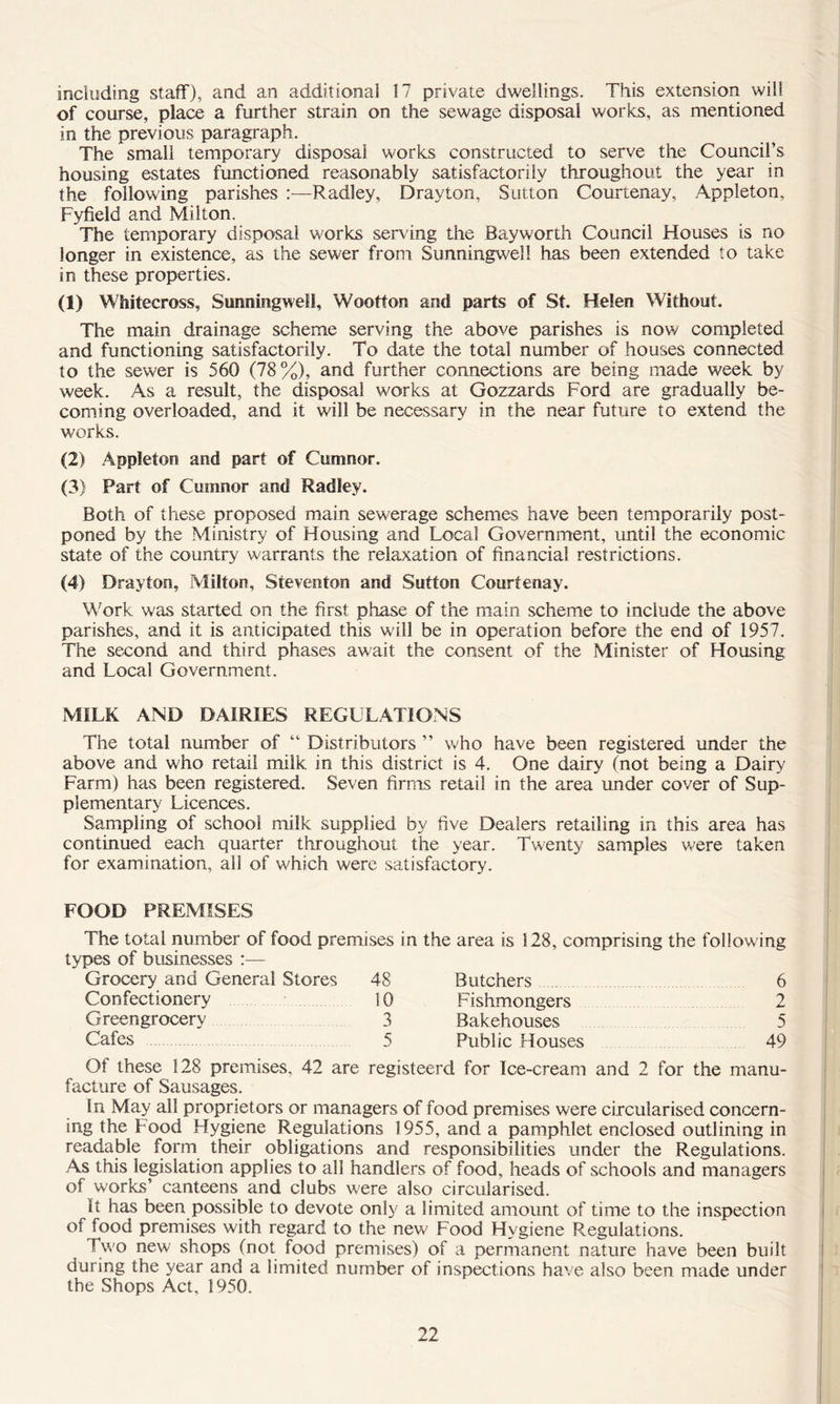 including staff), and an additional 17 private dwellings. This extension will of course, place a further strain on the sewage disposal works, as mentioned in the previous paragraph. The small temporary disposal works constructed to serve the Council’s housing estates functioned reasonably satisfactorily throughout the year in the following parishes :—Radley, Drayton, Sutton Courtenay, Appleton, Fyfield and Milton. The temporary disposal works serving the Bay worth Council Houses is no longer in existence, as the sewer from SunningVv'ell has been extended to take in these properties. (1) Whitecross, Sunningweli, Wootton and parts of St. Helen Without. The main drainage scheme serving the above parishes is now completed and functioning satisfactorily. To date the total number of houses connected to the sewer is 560 (78%), and further connections are being made week by week. As a result, the disposal works at Gozzards Ford are gradually be- coming overloaded, and it will be necessary in the near future to extend the works. (2) Appleton and part of Cumnor. (3) Part of Cumnor and Radley. Both of these proposed main sewerage schemes have been temporarily post- poned by the Ministry of Housing and Local Government, until the economic state of the country warrants the relaxation of financial restrictions. (4) Drayton, Milton, Steventon and Sutton Courtenay. Work was started on the first phase of the main scheme to include the above parishes, and it is anticipated this will be in operation before the end of 1957. The second and third phases await the consent of the Minister of Housing and Local Government. MILK AND DAIRIES REGULATIONS The total number of “ Distributors ” Vv'ho have been registered under the above and who retail milk in this district is 4. One dairy (not being a Dairy Farm) has been registered. Seven firms retail in the area under cover of Sup- plementary Licences, Sampling of school milk supplied by five Dealers retailing in this area has continued each quarter throughout the year. Twenty samples v,^ere taken for examination, all of which were satisfactory. FOOD PREMISES The total number of food premises in types of businesses :— Grocery and General Stores 48 Confectionery 10 Greengrocery 3 Cafes 5 the area is 128, comprising the following Butchers 6 Fishmongers 2 Bakehouses 5 Public Houses 49 Of these 128 premises, 42 are registeerd for Ice-cream and 2 for the manu- facture of Sausages. In May all proprietors or managers of food premises were circularised concern- ing the Food Hygiene Regulations 1955, and a pamphlet enclosed outlining in readable form their obligations and responsibilities under the Regulations. As this legislation applies to all handlers of food, heads of schools and managers of works’ canteens and clubs were also circularised. It has been possible to devote only a limited amount of time to the inspection of food premises with regard to the new Food Hygiene Regulations. Two new shops (not food premises) of a permanent nature have been built during the year and a limited number of inspections have also been made under the Shops Act, 1950.