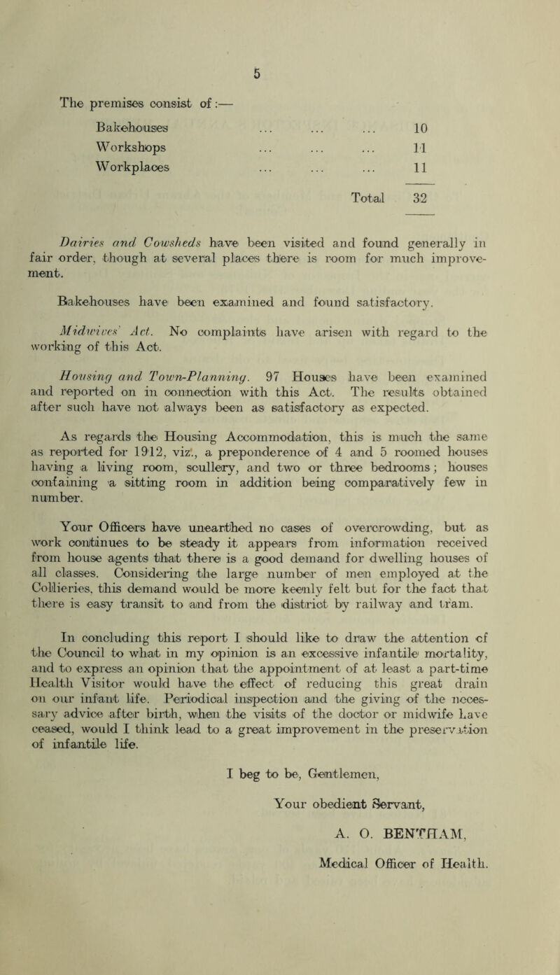 The premises consist of:— Bakehouses Workshops Workplaces 10 11 11 Total 32 Dairies and Cowsheds have been visited and found generally in fair order, though at several places there is room for much improve- ment. Bakehouses have been examined and found satisfactory. Midwives Act. No complaints have arisen with regard to the working of this Act. Housing and Town-Ptanning. 97 Houses have been examined and reported on in connection with this Act. The results obtained after such have not always been as satisfactory as expected. As regards the Housing Accommodation, this is much the same as reported for 1912, viz'., a preponderence of 4 and 5 roomed houses having a living room, scullery, and two or three bedrooms; houses containing a sitting room in addition being comparatively few in number. Your Officers have unearthed no oases of overcrowding, but as work continues to be steady it appears from information received from house agents that there is a good demand for dwelling houses of all classes. Considering the large number of men employed at the Collieries, this demand would be more keenly felt but for the fact that there is easy transit to and from the district by railway and tram. In concluding this report I should like to draw the attention of the Council to what in my opinion is an excessive infantile mortality, and to express an opinion that the appointment of at least a part-time Health Visitor would have the effect of reducing this great drain on our infant life. Periodical inspection and the giving of the neces- sary advice after birth, when the visits of the doctor or midwife have ceased, would I think lead to a great improvement in the preservation of infantile life. I beg to be, Gentlemen, Your obedient Servant, A. O. BENTHAM, Medical Officer of Health.