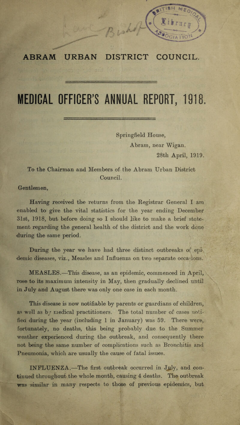 ABRAM URBAN DISTRICT COUNCIL. MEDICAL OFFICER’S ANNUAL REPORT, 1918. Springfield House, Abram, near Wigan. 28th April, 1919. To the Chairman and Members of the Abram Urban District Council. Gentlemen, Having received the returns from the Registrar General I am enabled to give the vital statistics for the year ending December 31st, 1918, but before doing so I should like to make a brief state- ment regarding the general health of the district and the work done during the same period. During the year we have had three distinct outbreaks of epi- demic diseases, viz., Measles and Influenza on two separate occasions. MEASLES.—This disease, as an epidemic, commenced in April, rose to its maximum intensity in May, then gradually declined until in July and August there was only one case in each month. This disease is now notifiable by parents or guardians of children, as well as by medical practitioners. The total number of cases noti- fied during the year (including 1 in January) was 59. There were, fortunately, no deaths, this being probably due to the Summer weather experienced during the outbreak, and consequently there not being the same number of complications such as Bronchitis and Pneumonia, which are usually the cause of fatal issues. INFLUENZA.—The first outbreak occurred in JpJy, and con- tinued throughout the whole month, causing 4 deaths. The outbreak was similar in many respects to those of previous epidemics, but