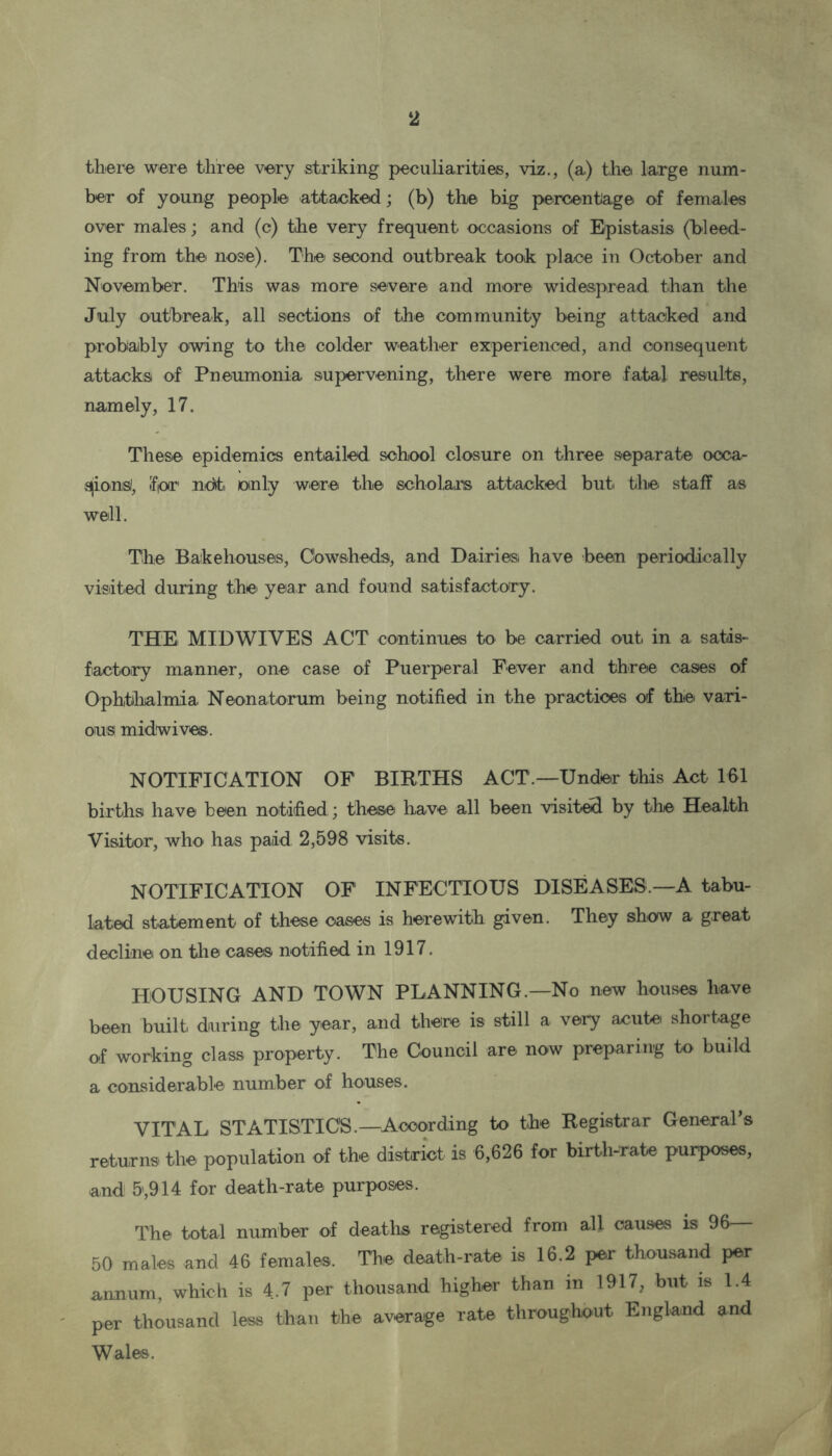 there were three very striking peculiarities, viz., (a) the large num- ber of young people attacked; (b) the big percentage of females over males; and (c) the very frequent occasions of Epistasis (bleed- ing from the nose). The second outbreak took place in October and November. This was more severe and more widespread than the July outbreak, all sections of the community being attacked and probably owing to the colder weather experienced, and consequent attacks of Pneumonia supervening, there were more fatal results, namely, 17. These epidemics entailed school closure on three separate occa- sions!, Ifior newt, only were the scholars attacked but the staff as well. The Bakehouses, Cowsheds, and Dairies have been periodically visited during the year and found satisfactory. THE MIDWIVES ACT continues to be carried out in a satis- factory manner, one case of Puerperal Fever and three cases of Ophthalmia Neonatorum being notified in the practices of the vari- ous midwives. NOTIFICATION OF BIRTHS ACT.—Under this Act 161 births have been notified ; these have all been visited by the Health Visitor, who has paid 2,598 visits. NOTIFICATION OF INFECTIOUS DISEASES —A tabu- lated statement of these cases is herewith given. They show a great decline on the cases notified in 1917. HOUSING AND TOWN PLANNING.—No new house® have been built during the year, and there is still a very acute shortage of working class property. The Council are now preparing to build a considerable number of houses. VITAL STATISTICS.—According to the Registrar General’s returns the population of the district is 6,626 for birth-rate purposes, and 5,914 for death-rate purposes. The total number of deaths registered from all causes is 96 50 males and 46 females. The death-rate is 16.2 per thousand pea- annum, which is 4.7 per thousand higher than in 1917, but is 1.4 per thousand less than the average rate throughout England and Wales.