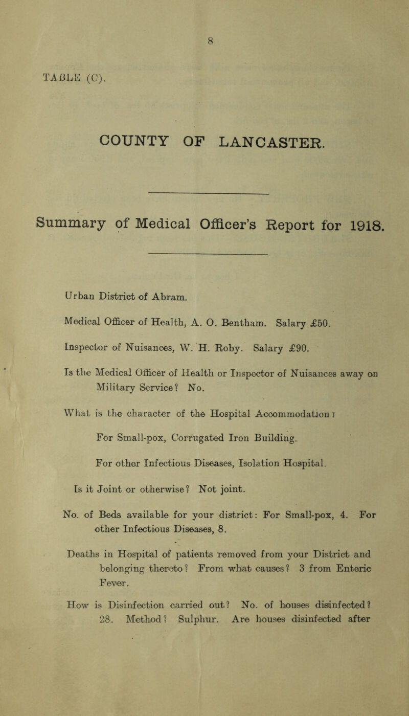 TABLE (C). COUNTY OF LANCASTER. Summary of Medical Officer’s Report for 1918. Urban District of Abram. Medical Officer of Health, A. O. Bentham. Salary £50. Inspector of Nuisances, W. H. Roby. Salary £90. Is the Medical Officer of Health or Inspector of Nuisances away on Military Service? No. What is the character of the Hospital Accommodation ‘ For Small-pox, Corrugated Iron Building. For other Infectious Diseases, Isolation Hospital. Is it Joint or otherwise? Not joint. No. of Beds available for your district: For Small-pox, 4. For other Infectious Diseases, 8. Deaths in Hospital of patients removed from your District and belonging thereto ? From what causes ? 3 from Enteric Fever. How is Disinfection carried out? No. of houses disinfected? 28. Method? Sulphur. Are houses disinfected after