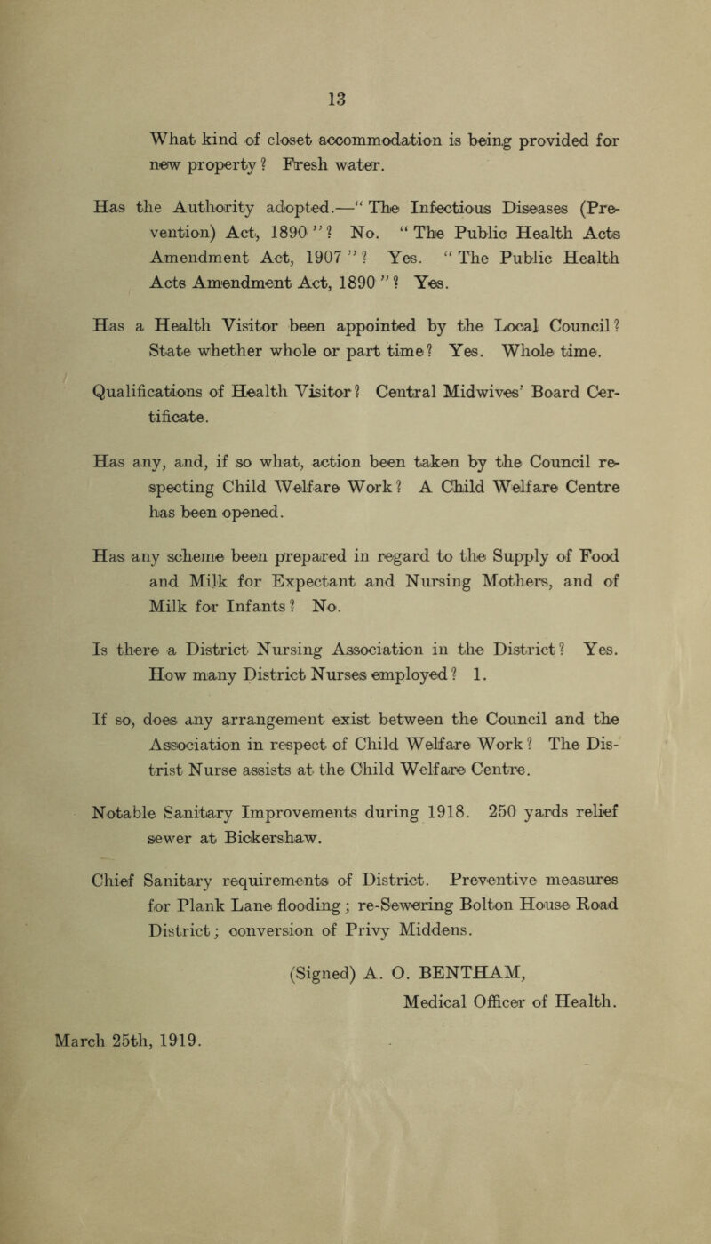 What kind of closet accommodation is being provided for new property ? Fresh water. Has the Authority adopted.—“ The Infectious Diseases (Pre- vention) Act., 1890 ”% No. “The Public Health Acts Amendment Act, 1907 ” ? Yes. “ The Public Health Acts Amendment Act, 1890 ” ? Yes. Has a Health Visitor been appointed by the. Local Council? State whether whole or part time? Yes. Whole time. Qualifications of Health Visitor? Central Midwives’ Board Cer- tificate. Has any, and, if so what, action been taken by the Council re- specting Child Welfare Work? A Child Welfare Centre has been opened. Has any scheme been prepared in regard to the Supply of Food and Mil-k for Expectant and Nursing Mothers, and of Milk for Infants? No. Is there a District Nursing Association in the District? Yes. How many District Nurses employed ? 1. If so, does any arrangement exist between the Council and the Association in respect of Child Welfare Work ? The Dis- trist Nurse assists at the Child Welfare Centre. Notable Sanitary Improvements during 1918. 250 yards relief sewer at Biokershaw. Chief Sanitary requirements of District. Preventive measures for Plank Lane flooding; re-Sewering Bolton House Hoad District; conversion of Privy Middens. (Signed) A. O. BENTHAM, Medical Officer of Health. March 25th, 1919.