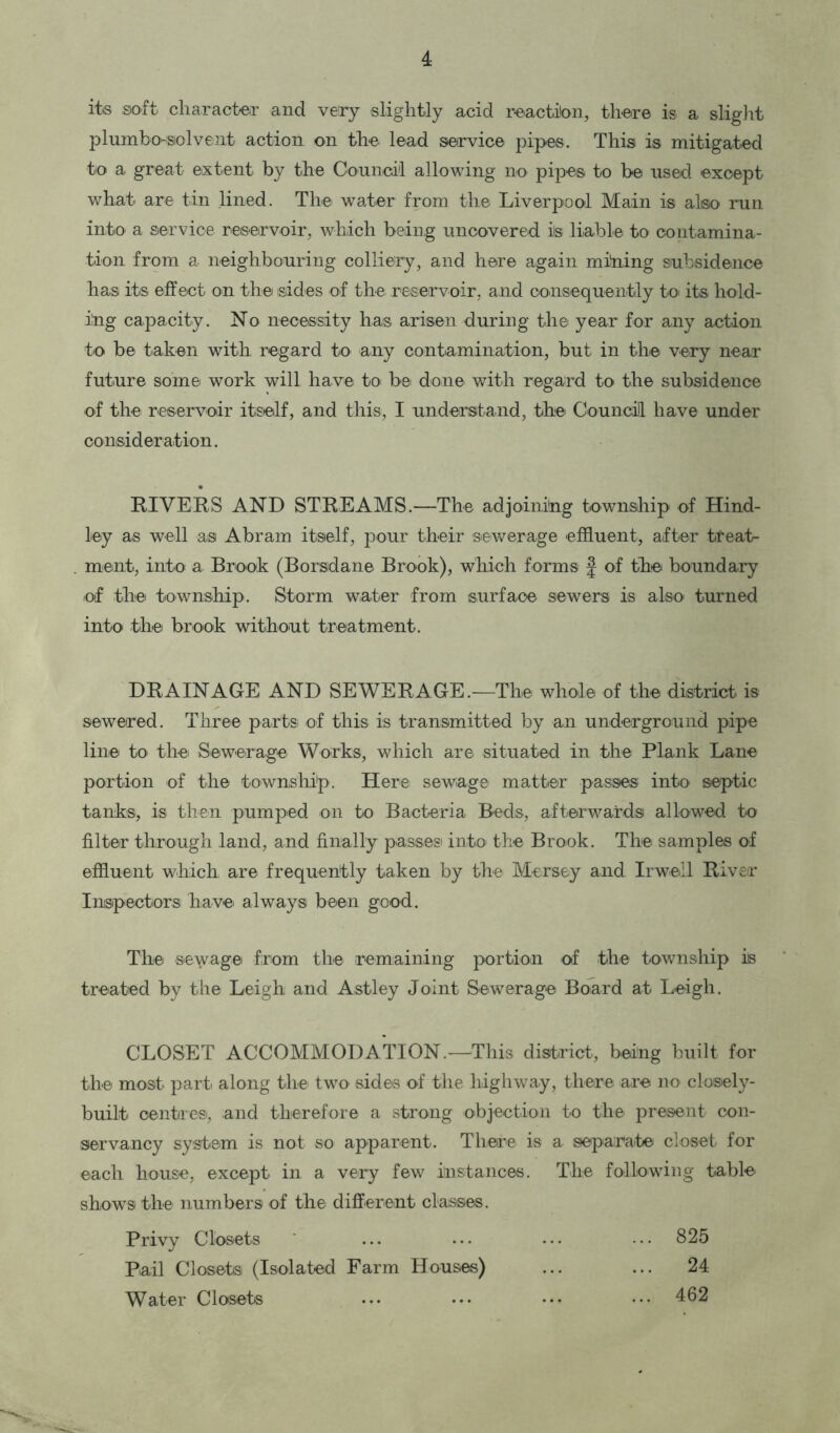 its soft character and very slightly acid reaction, there is a slight plumbowsiolvent action on the lead service pipes. This is mitigated to a great extent by the Council allowing no pipes to be used except what are tin lined. The water from the Liverpool Main is also run into a service reservoir, which being uncovered ils liable to contamina- tion from a neighbouring colliery, and here again mining subsidence has its effect on the sides of the reservoir, and consequently to its hold- ing capacity. No necessity has arisen during the year for any action to be taken with, regard to any contamination, but in the very near future some work will have to be done with regard to the subsidence of the reservoir itself, and this, I understand, the Council have under consideration. RIVERS AND STREAMS.—The adjoining township of Hind- ley as well as Abram itself, pour their sewerage effluent, after treat- ment, into a Brook (Borsdane Brook), which forms f of the boundary of the township. Storm water from surface sewers is also turned into the brook without treatment. DRAINAGE AND SEWERAGE.—The whole of the district is sewered. Three parts of this is transmitted by an underground pipe line to the Sewerage Works, which are situated in the Plank Lane portion of the township. Here sewage matter passes into septic tanks, is then pumped on to Bacteria Beds, afterwards allowed to filter through land, and finally passes into the Brook. The samples of effluent which, are frequently taken by the Mersey and Irwell River Inspectors have' always been good. The sewage from the remaining portion of the township is treated by the Leigh and Astley Joint Sewerage Board at Leigh. CLOSET ACCOMMODATION.—This district, being built for the most parti along the two sides of the highway, there are no closely- built centres, and therefore a strong objection to the present con- servancy system is not so apparent. There is a separate closet for each house, except in a very few instances. The following table shows the numbers of the different classes. Privy Closets ... ... ... ••• 825 Pail Closets (Isolated Farm Houses) ... ... 24 Water Closets ... ... ••• ••• 462