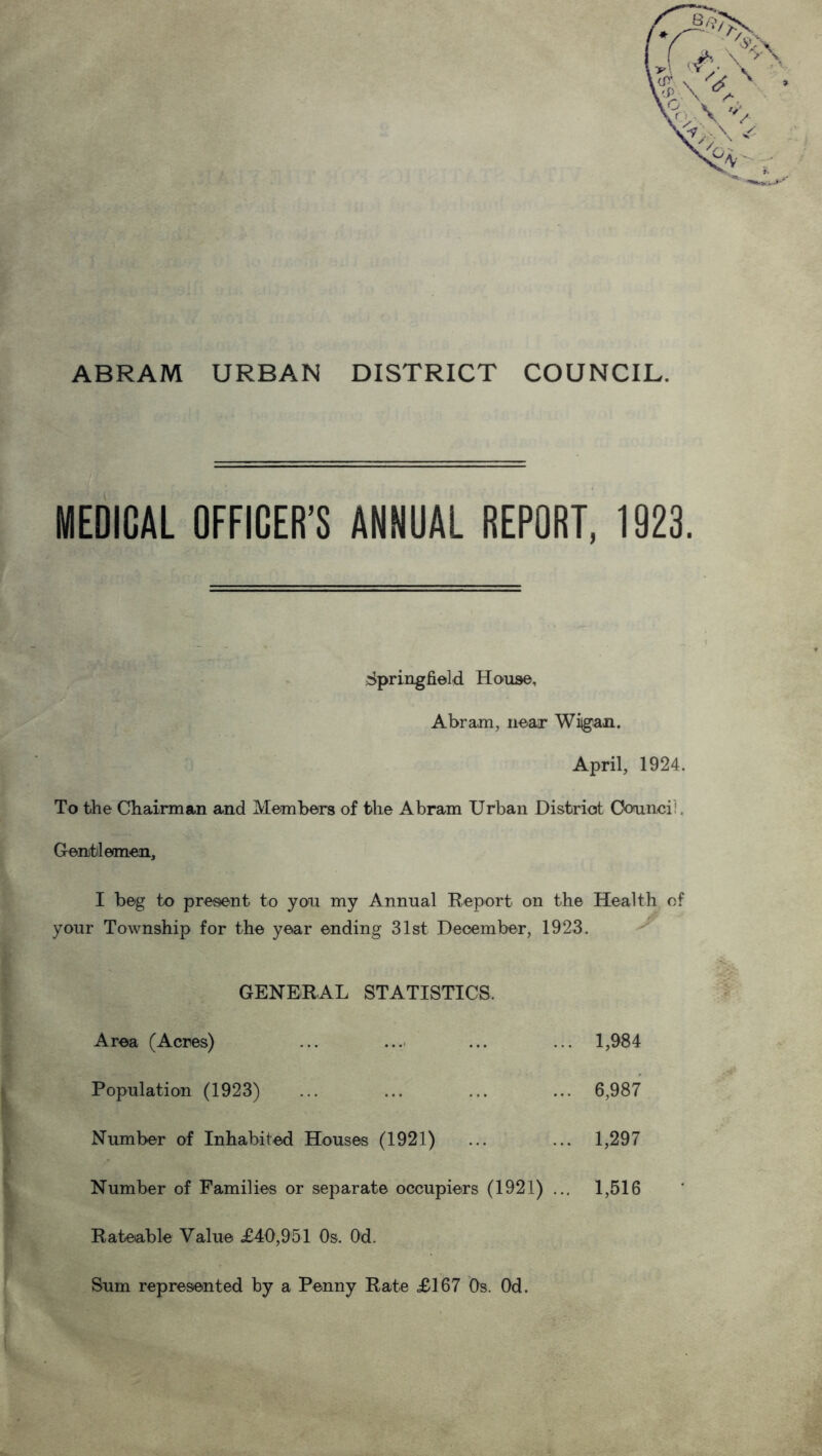 ABRAM URBAN DISTRICT COUNCIL. MEDICAL OFFICER’S ANNUAL REPORT, 1923. Springfield House, Abram, near Wiigan. April, 1924. To the Chairman and Members of the Abram Urban District Oounci:. Gentlemen, I beg to present to you my Annual Report on the Health of your Township for the year ending 31st December, 1923. GENERAL STATISTICS. Area (Acres) ... ... ... ... 1,984 Population (1923) ... ... ... ... 6,987 Number of Inhabited Houses (1921) ... ... 1,297 Number of Families or separate occupiers (1921) ... 1,516 Rateable Value £40,951 Os. Od. Sum represented by a Penny Rate £167 Os. Od.