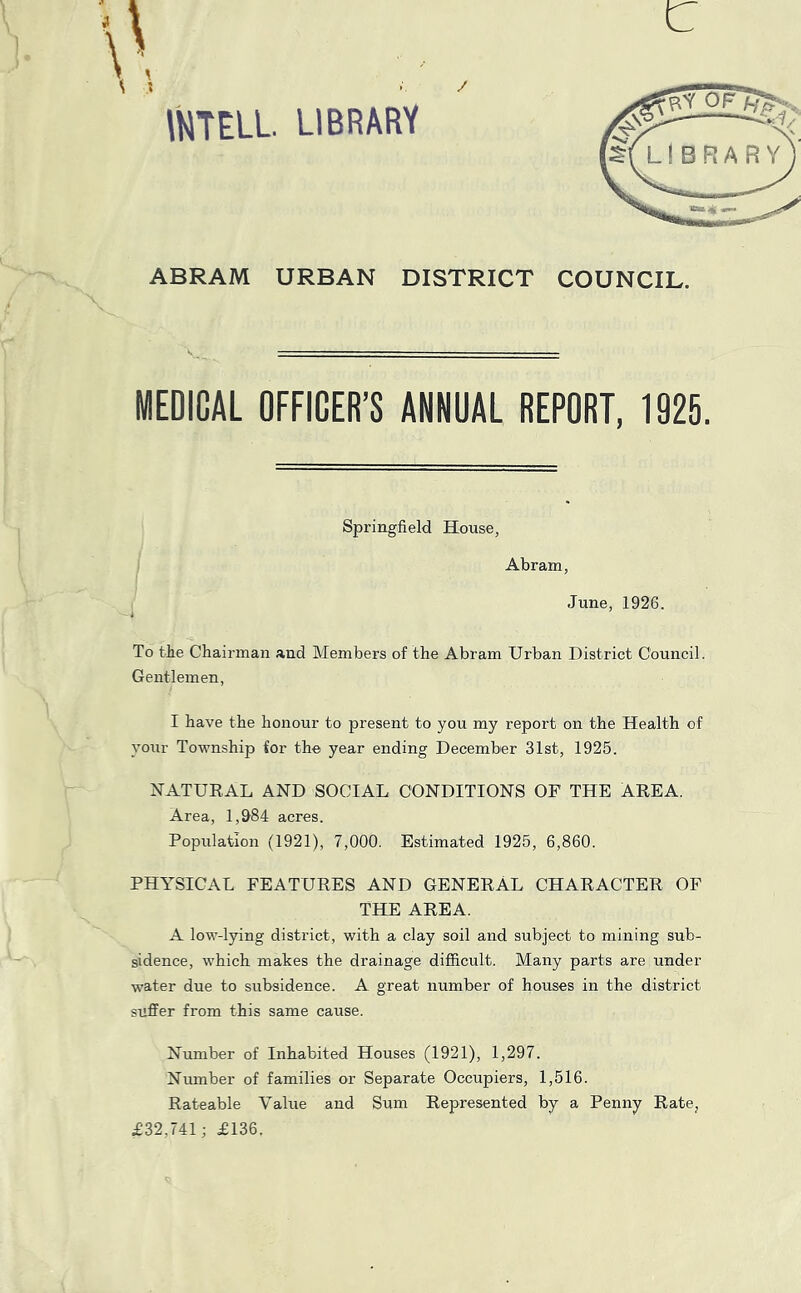 / c WTELL LIBRARY ABRAM URBAN DISTRICT COUNCIL. MEDICAL OFFICER’S ANNUAL REPORT, 1925. Springfield House, Abram June, 1926. To tie Chairman and Members of the Abram Urban District Council. Gentlemen, I have the honour to present to you my report on the Health of your Township for the year ending December 31st, 1925. NATURAL AND SOCIAL CONDITIONS OF THE AREA. Area, 1,&84 acres. Population (1921), 7,000. Estimated 1925, 6,860. PHYSICAL FEATURES AND GENERAL CHARACTER OF THE AREA. A low-lying district, with a clay soil and subject to mining sub- sidence, which makes the drainage difficult. Many parts are under water due to subsidence. A great number of houses in the district suffer from this same cause. Number of Inhabited Houses (1921), 1,297. Number of families or Separate Occupiers, 1,516. Rateable Value and Sum Represented by a Penny Rate, £32,741; £136.