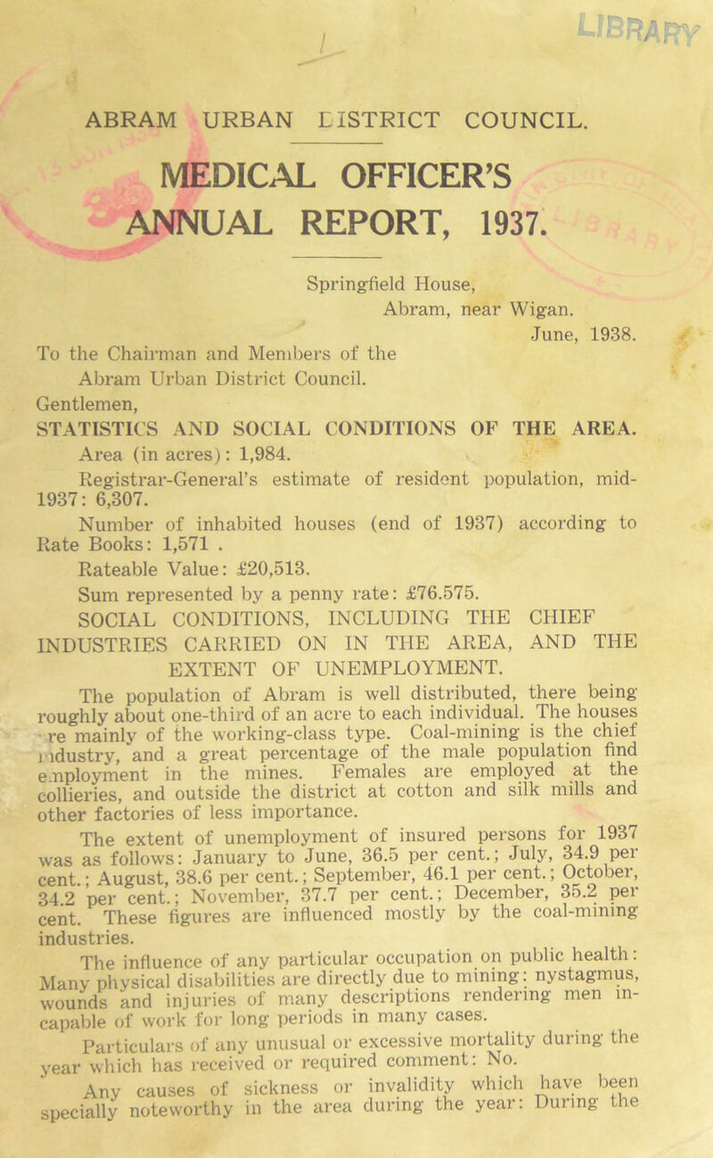 j , LIBRARY ABRAM URBAN LISTRICT COUNCIL. MEDICAL OFFICER’S ANNUAL REPORT, 1937. Springfield House, Abram, near Wigan. To the Chairman and Members of the June, 1938. Abram Urban District Council. Gentlemen, STATISTICS AND SOCIAL CONDITIONS OF THE AREA. Area (in acres): 1,984. Registrar-General’s estimate of resident population, mid- 1937: 6,307. Number of inhabited houses (end of 1937) according to Rate Books: 1,571 . Rateable Value: £20,513. Sum represented by a penny rate: £76.575. SOCIAL CONDITIONS, INCLUDING THE CHIEF INDUSTRIES CARRIED ON IN THE AREA, AND THE EXTENT OF UNEMPLOYMENT. The population of Abram is well distributed, there being roughly about one-third of an acre to each individual. The houses re mainly of the working-class type. Coal-mining is the chief industry, and a great percentage of the male population find e nployment in the mines. Females are employed at the collieries, and outside the district at cotton and silk mills and other factories of less importance. The extent of unemployment of insured persons for 1937 was as follows: January to June, 36.5 per cent.; July, 34.9 per cent.; August, 38.6 per cent.; September, 46.1 per cent.; October, 34.2 per cent.; November, 37.7 per cent.; December, 35.2 per cent. These figures are influenced mostly by the coal-mimng industries. The influence of any particular occupation on public health. Many physical disabilities are directly due to mining: nystagmus, wounds and injuries of many descriptions rendering men in- capable of work for long periods in many cases. Particulars of any unusual or excessive mortality during the year which has received or required comment: No. Any causes of sickness or invalidity which have been specially noteworthy in the area during the year: During the i'