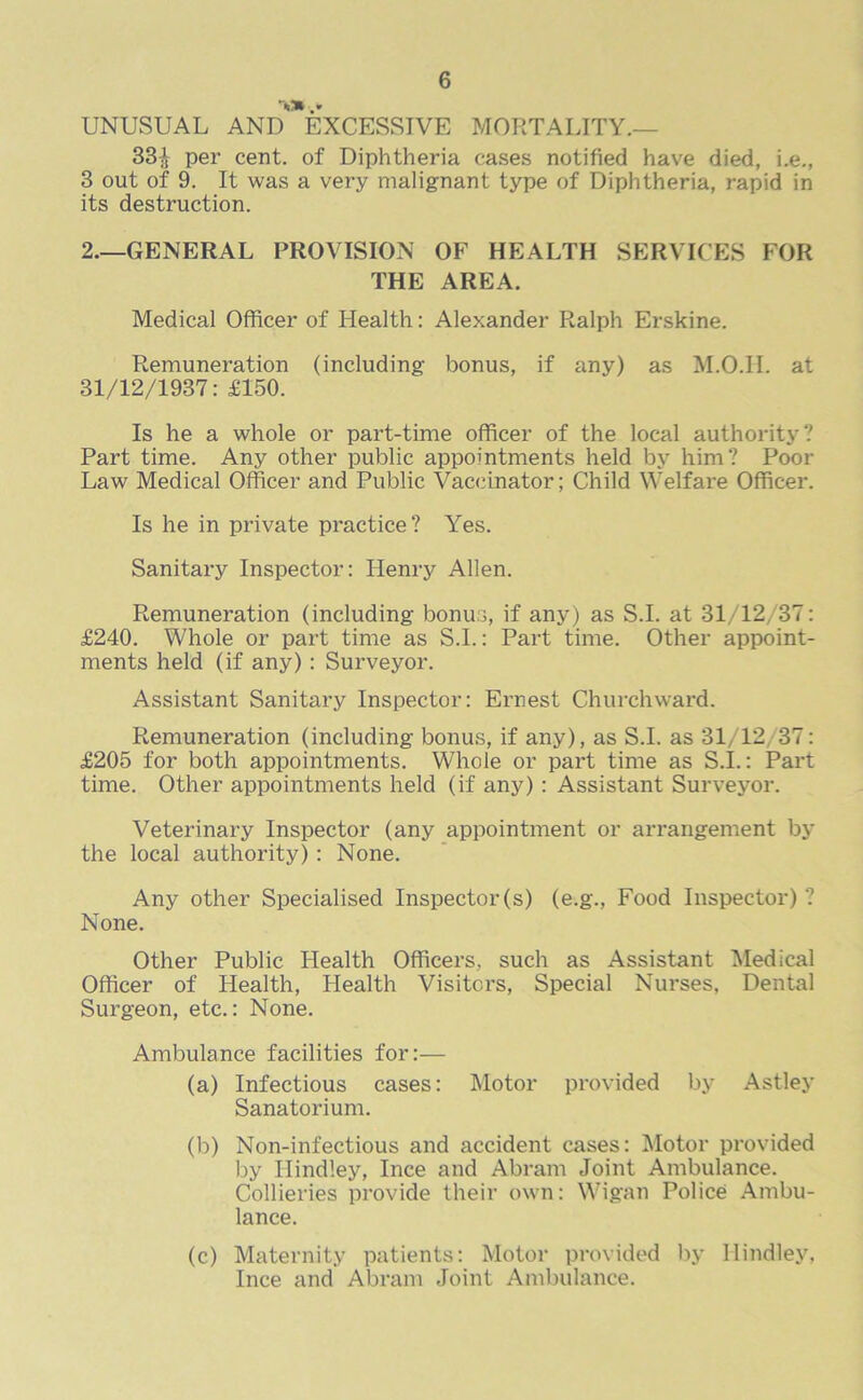 UNUSUAL AND* EXCESSIVE MORTALITY.— 33J per cent, of Diphtheria cases notified have died, i.e., 3 out of 9. It was a very malignant type of Diphtheria, rapid in its destruction. 2—GENERAL PROVISION OF HEALTH SERVICES FOR THE AREA. Medical Officer of Health: Alexander Ralph Erskine. Remuneration (including bonus, if any) as M.O.II. at 31/12/1937: £150. Is he a whole or part-time officer of the local authority? Part time. Any other public appointments held by him? Poor Law Medical Officer and Public Vaccinator; Child Welfare Officer. Is he in private practice? Yes. Sanitary Inspector: Henry Allen. Remuneration (including bonus, if any) as S.I. at 31/12/37: £240. Whole or part time as S.I.: Part time. Other appoint- ments held (if any): Surveyor. Assistant Sanitary Inspector: Ernest Churchward. Remuneration (including bonus, if any), as S.I. as 31/12/37: £205 for both appointments. Whole or part time as S.I.: Part time. Other appointments held (if any) : Assistant Surveyor. Veterinary Inspector (any appointment or arrangement by the local authority) : None. Any other Specialised Inspector(s) (e.g., Food Inspector) ? None. Other Public Health Officers, such as Assistant Medical Officer of Health, Health Visitors, Special Nurses, Dental Surgeon, etc.: None. Ambulance facilities for:— (a) Infectious cases: Motor provided by Astley Sanatorium. (b) Non-infectious and accident cases: Motor provided by Ilindley, Ince and Abram Joint Ambulance. Collieries provide their own: Wigan Police Ambu- lance. (c) Maternity patients: Motor provided by Ilindley, Ince and Abram Joint Ambulance.