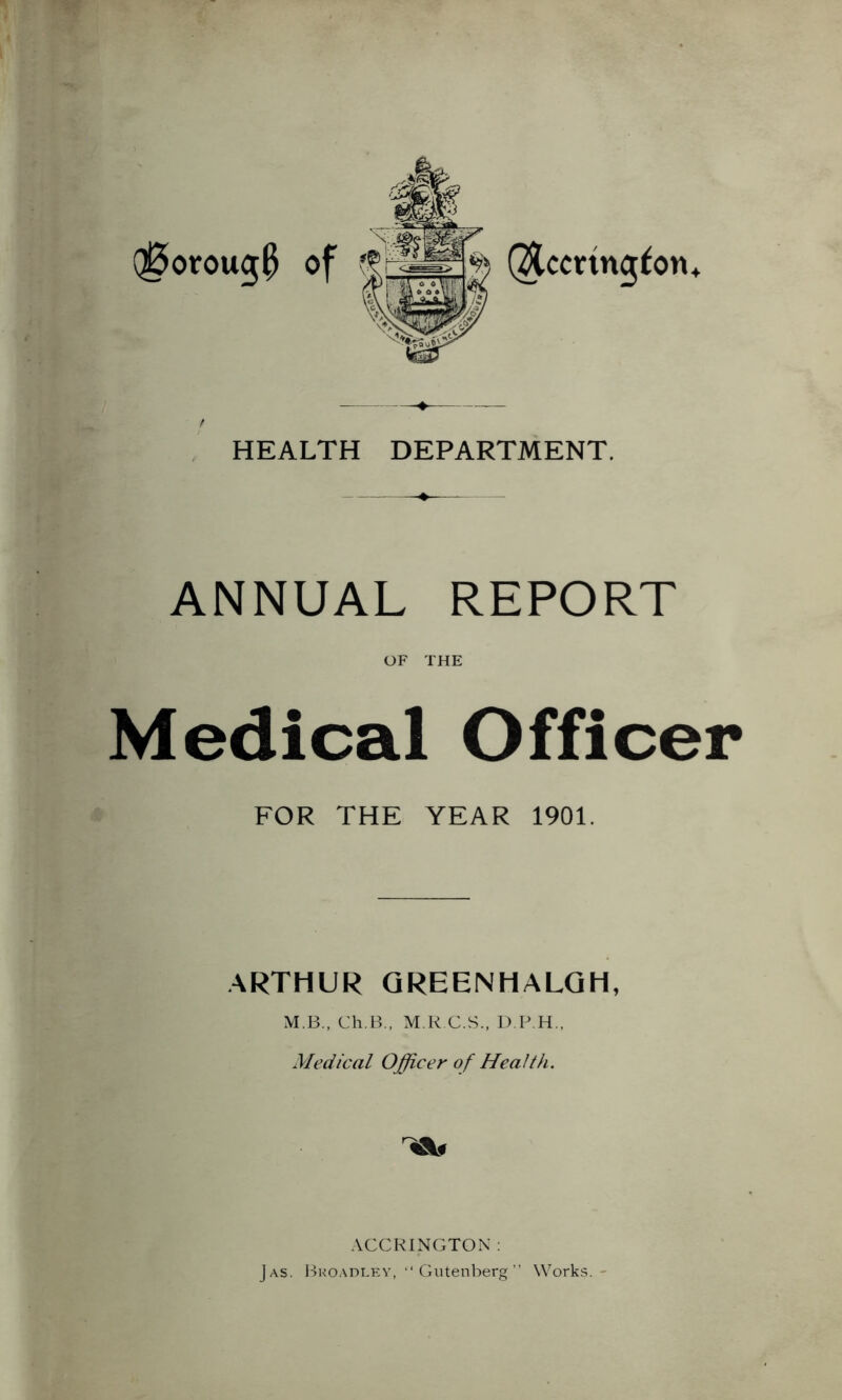 (^oroug^ of (^ccting^on^ t HEALTH DEPARTMENT. ANNUAL REPORT OF THE Medical Officer FOR THE YEAR 1901. ARTHUR QREENHALGH, M.B., Ch.B., M.K C.S., D.P.H., Medical Officer of Health. ACCRINGTON : Jas. JIkoadlev, “ Gutenberg ” Works.-